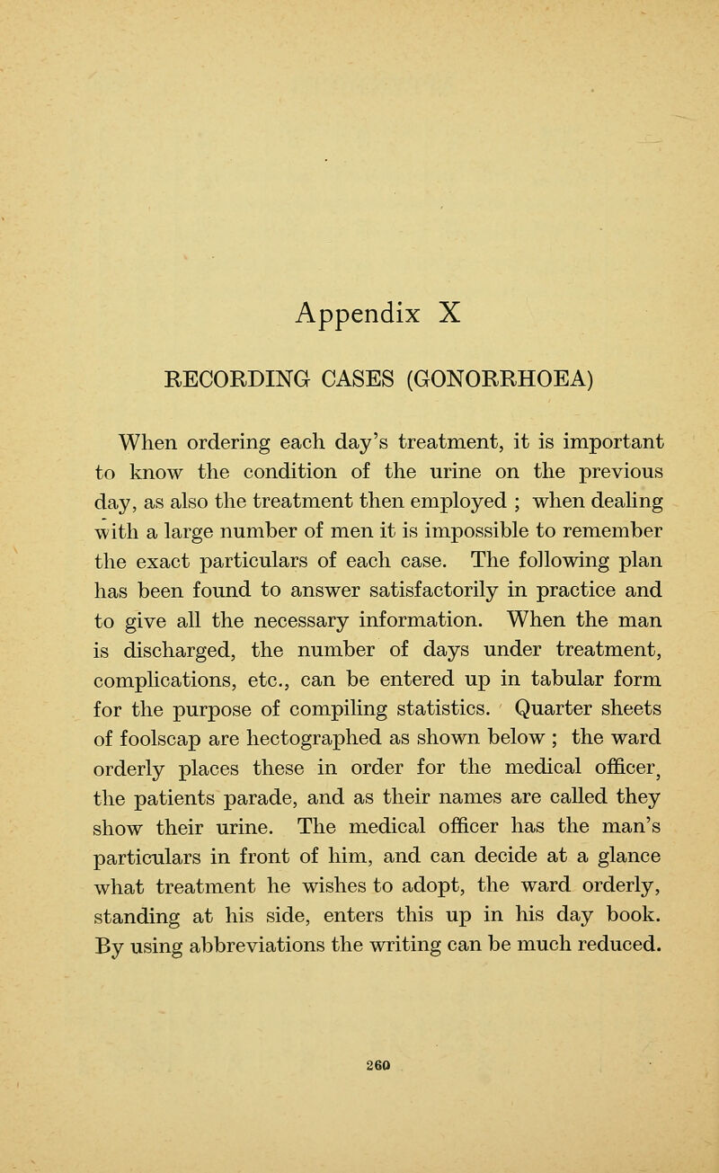 Appendix X RECORDING CASES (GONORRHOEA) When ordering each day's treatment, it is important to know the condition of the urine on the previous day, as also the treatment then employed ; when dealing with a large number of men it is impossible to remember the exact particulars of each case. The following plan has been found to answer satisfactorily in practice and to give all the necessary information. When the man is discharged, the number of days under treatment, complications, etc., can be entered up in tabular form for the purpose of compiling statistics. Quarter sheets of foolscap are hectographed as shown below ; the ward orderly places these in order for the medical officer^ the patients parade, and as their names are called they show their urine. The medical officer has the man's particulars in front of him, and can decide at a glance what treatment he wishes to adopt, the ward orderly, standing at his side, enters this up in his day book. By using abbreviations the writing can be much reduced.