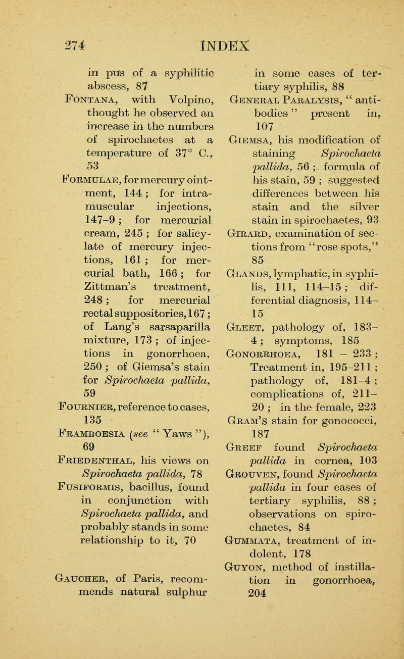 in pits o£ a syphilitic abscess, 87 Font ANA, with Volpino, thought he observed an increase in the numbers of spirochaetes at a temperature of 37° C, 53 Formulae, for mercury oint- ment, 144; for intra- muscular injections, 147-9; for mercurial cream, 245 ; for salicy- late of mercury injec- tions, 161 ; for mer- curial bath, 166; for Zittman's treatment, 248; for mercurial rectal suppositories, 167; of Lang's sarsaparilla mixture, 173 ; of injec- tions in gonorrhoea, 250 ; of Giemsa's stain for Spirochaeta pallida, 59 FouRNiER, reference to cases, 135 Frameoesia [see  Yaws ), 69 Friedenthal, his views on Spirochaeta pallida, 78 FusiFORMis, bacillus, found in conjunction with Spirochaeta pallida, and probably stands in some relationship to it, 70 Gaucher, of Paris, recom- mends natural sulphur in some cases of ter- tiary syphilis, 88 General Paralysis,  anti- bodies  present in, 107 GiEMSA, his modification of staining Spirochaeta pallida, 56 ; formula of his stain, 59 ; suggested differences between his stain and the silver stain in spirochaetes, 93 GiRARD, examination of sec- tions from rose spots, 85 Glands, lymphatic, in syphi- lis, HI, 114-15; dif- ferential diagnosis, 114- 15 Gleet, pathology of, 183- 4; symptoms, 185 Gonorrhoea, 181 - 233 ; Treatment in, 195-211 ; pathology of, 181-4 ; complications of, 211- 20 ; in the female, 223 Gram's stain for gonococci, 187 Greef found Spirochaeta pallida in cornea, 103 Grouven, found Spirochaeta pallida in four cases of tertiary syphilis, 88 ; observations on spiro- chaetes, 84 GuMMATA, treatment of in- dolent, 178 GuYON, method of instilla- tion in gonorrhoea, 204