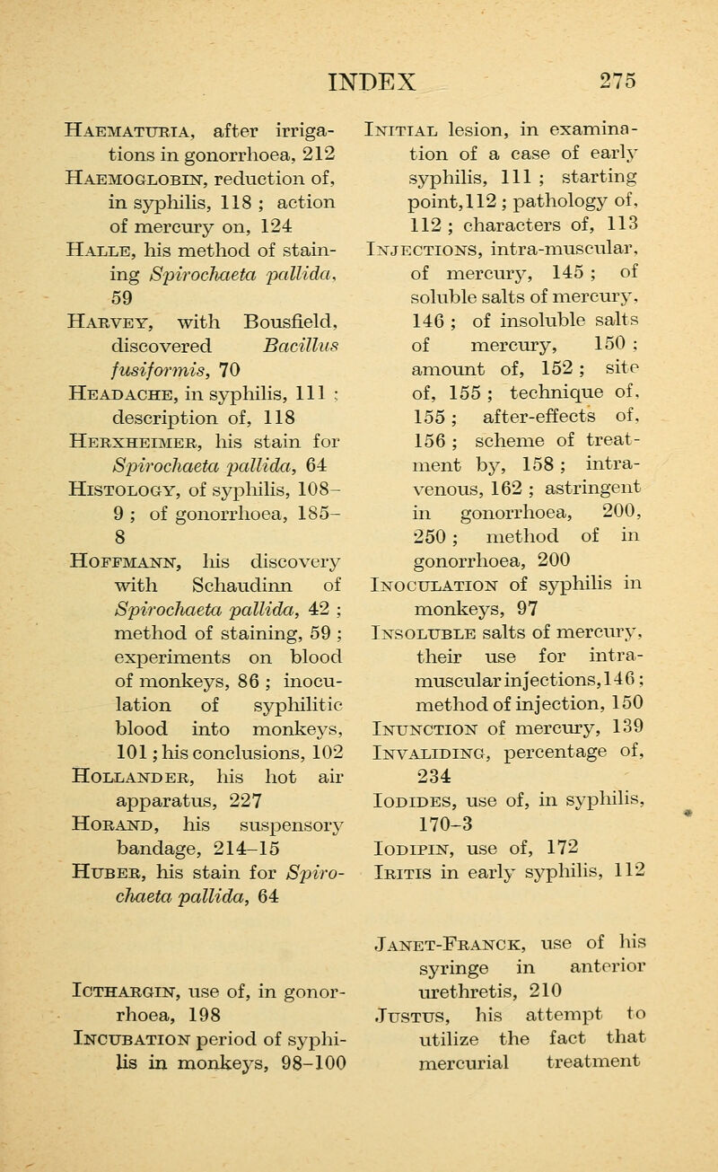 Haemattthia, after irriga- tions in gonorrhoea, 212 Haemoglobin, reduction of, in syphilis, 118 ; action of mercury on, 124 Halle, his method of stain- ing Spirochaeta pallida, 59 Harvey, with Bousfield, discovered Bacillus fusiformis, 70 Headache, in syphilis, 111: description of, 118 Herxheimer, his stain for Spirochaeta pallida, 64 Histology, of syphilis, 108- 9 ; of gonorrhoea, 185- 8 HoFFiMANN, his discovery with Schaudinn of Spirochaeta pallida, 42 ; method of staining, 59 ; experiments on blood of monkeys, 86 ; inocu- lation of sypliilitic blood into monkeys, 101; his conclusions, 102 Hollander, his hot air apparatus, 227 HoRAND, his suspensory bandage, 214-15 HuBER, his stain for Spiro- chaeta pallida, 64 Initial lesion, in examina- tion of a case of early syphilis. 111 ; starting point, 112 ; pathology of, 112 ; characters of, 113 Injections, intra-muscular, of mercury, 145 ; of soluble salts of mercury, 146 ; of insoluble salts of mercury, 150 : amount of, 152 ; site of, 155 ; technique of. 155; after-effects of. 156 ; scheme of treat- ment by, 158; intra- venous, 162 ; astringent in gonorrhoea, 200, 250; method of in gonorrhoea, 200 Inoculation of syphilis in monkeys, 97 Insoluble salts of mercury, their use for intra- muscular injections, 146; method of injection, 150 Inunction of mercury, 139 Invaliding, percentage of, 234 Iodides, use of, in sypliilis, 170-3 loDiPiN, use of, 172 Iritis in early syphilis, 112 Icthargin, use of, in gonor- rhoea, 198 Incubation period of syphi- lis in monkeys, 98-100 Janet-Franck, use of his syringe in anterior urethretis, 210 Justus, his attempt to utilize the fact that mercurial treatment