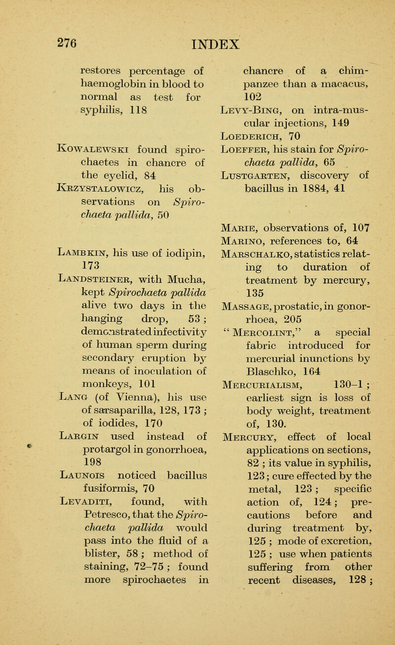 i-estores percentage of haemoglobin in blood to normal as test for sypliilis, 118 KowALEwsKi found spiro- chaetes in chancre of the eyelid, 84 Krzystalowicz, his ob- servations on Spiro- chaeta pallida, 50 Lambkin, his use of iodipin, 173 Landsteiner, with Mucha, kept Spirochaeta pallida alive two days in the hanging drop, 53; demonstrated inf ectivity of human sperm during secondary eruption by means of inoculation of monkeys, 101 Lang (of Vienna), his use of saTsaparilla, 128, 173 ; of iodides, 170 Largin used instead of protargol in gonorrhoea, 198 Launois noticed bacillus fusiformis, 70 Levaditi, found, with Petresco, that the Spiro- chaeta pallida would pass into the fluid of a blister, 58 ; method of staining, 72-75 ; found more spirochaetes in chancre of a chim- panzee than a macacus, 102 Levy-Bing, on intra-mus- cular injections, 149 LOEDERICH, 70 LoEFFER, his stain for Spiro- chaeta pallida, 65 LusTGARTEN, discovery of bacillus in 1884, 41 Marie, observations of, 107 Marino, references to, 64 Marschalko, statistics relat- ing to duration of treatment by mercury, 135 Massage, prostatic, in gonor- rhoea, 205  Mercolint, a special fabric introduced for mercurial inunctions by Blaschko, 164 Mercurialism, 130-1 ; earliest sign is loss of body weight, treatment of, 130. Mercury, effect of local applications on sections, 82 ; its value in syphilis, 123; cure effected by the metal, 123 ; specific action of, 124; pre- cautions before and during treatment by, 125 ; mode of excretion, 125 ; use when patients suffering from other recent diseases, 128;
