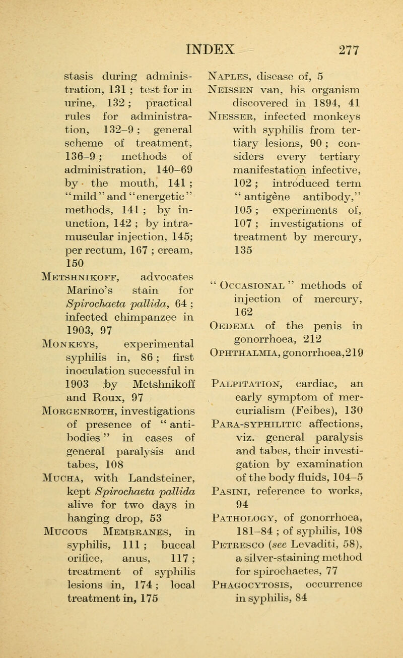 stasis during adminis- tration, 131 ; test for in urine, 132; practical rules for administra- tion, 132-9 ; general scheme of treatment, 136-9; methods of administration, 140-69 by the mouth, 141 ; '' mild'' and'' energetic'' methods, 141 ; by in- unction, 142 ; by intra- muscular injection, 145; per rectum, 167 ; cream, 150 Metshnikoff, advocates Marino's stain for Spirochaeta pallida, 64 ; infected chimpanzee in 1903, 97 Monkeys, experimental syphilis in, 86; fu-st inoculation successful in 1903 :by Metshnikoff and Roux, 97 MoRGENROTH, investigations of presence of  anti- bodies  in cases of general paralysis and tabes, 108 MuCHA, with Landsteiner, kept Spirochaeta pallida alive for two days in hanging drop, 53 Mucous Membranes, in syphilis, 111 ; buccal orifice, anus, 117 ; treatment of syj)hilis lesions in, 174; local treatment in, 175 Naples, disease of, 5 Neissen van, his organism discovered in 1894, 41 NiESSER, infected monkeys with syphilis from ter- tiary lesions, 90 ; con- siders every tertiary manifestation infective, 102 ; introduced term  antigene antibody, 105; experiments of, 107; investigations of treatment by mercury, 135  Occasional  methods of injection of mercurj^ 162 Oedema of the penis in gonorrhoea, 212 Ophthalmia, gonorrhoea,219 Palpitation, cardiac, an early symptom of mer- curialism (Feibes), 130 Para-syphilitic affections, viz. general paralysis and tabes, their investi- gation by examination of the body fluids, 104-5 Pasini, reference to works, 94 Pathology, of gonorrhoea, 181-84 ; of syphihs, 108 Petresco {see Levaditi, 58), a silver-staining method for spirochaetes, 77 Phagocytosis, occm-rence in syphilis, 84