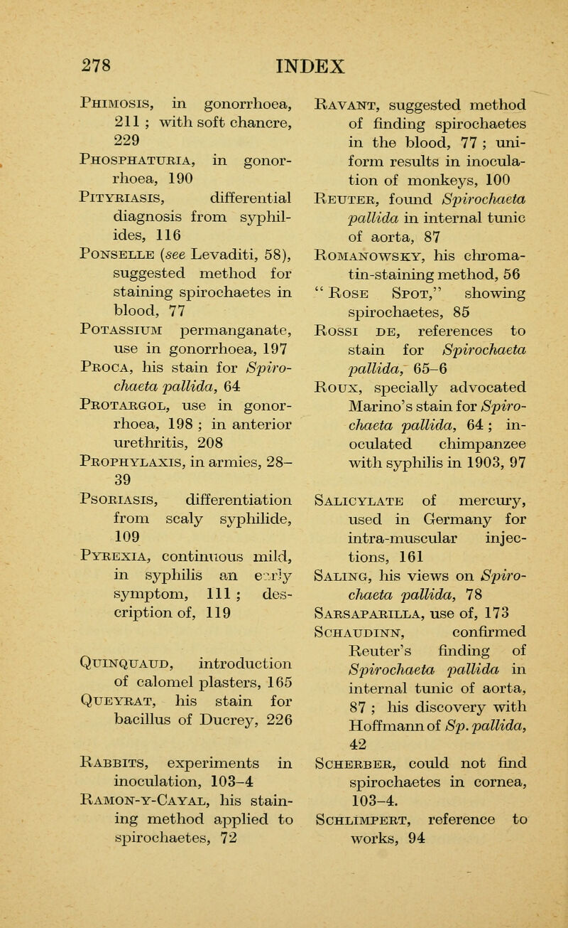 Phimosis, in gonorrhoea, 211 ; with soft chancre, 229 Phosphaturia, in gonor- rhoea, 190 Pityriasis, differential diagnosis from syphil- ides, 116 PoNSELLE (see Levaditi, 58), suggested method for staining spirochaetes in blood, 77 Potassium permanganate, use in gonorrhoea, 197 Proca, his stain for S2nro- chaeta pallida, 64 Prottoigol, use in gonor- rhoea, 198 ; in anterior urethritis, 208 Prophylaxis, in armies, 28- 39 Psoriasis, differentiation from scaly syphilide, 109 Pyrexia, continuous mild, in syphilis an e?.r]y symptom. 111 ; des- cription of, 119 QuiNQUAUD, introduction of calomel plasters, 165 QuEYRAT, his stain for bacillus of Ducrey, 226 Rabbits, experiments in inoculation, 103-4 Ramon-y-Cayal, his stain- ing method applied to spirochaetes, 72 Ravant, suggested method of finding spirochaetes in the blood, 77 ; uni- form results in inocula- tion of monkeys, 100 Reuter, found Spirochaeta pallida in internal tunic of aorta, 87 RoMANOwsKY, his chroma- tin-staining method, 56  Rose Spot, showing spirochaetes, 85 Rossi de, references to stain for Spirochaeta pallida, 65-6 Roux, specially advocated Marino's stain for Spiro- chaeta pallida, 64 ; in- oculated chimpanzee with syphilis in 1903, 97 Salicylate of mercmy, used in Germany for intra-muscular injec- tions, 161 Saling, his views on Sjnro- chaeta pallida, 78 Sarsaparilla, use of, 173 ScHAUDiNN, confirmed Renter's finding of Spirochaeta pallida in internal tunic of aorta, 87 ; his discovery with Hoffmann of Sp. pallida, 42 SCHERBER, could UOt fijld spirochaetes in cornea, 103-4. ScHLlMPERT, reference to works, 94