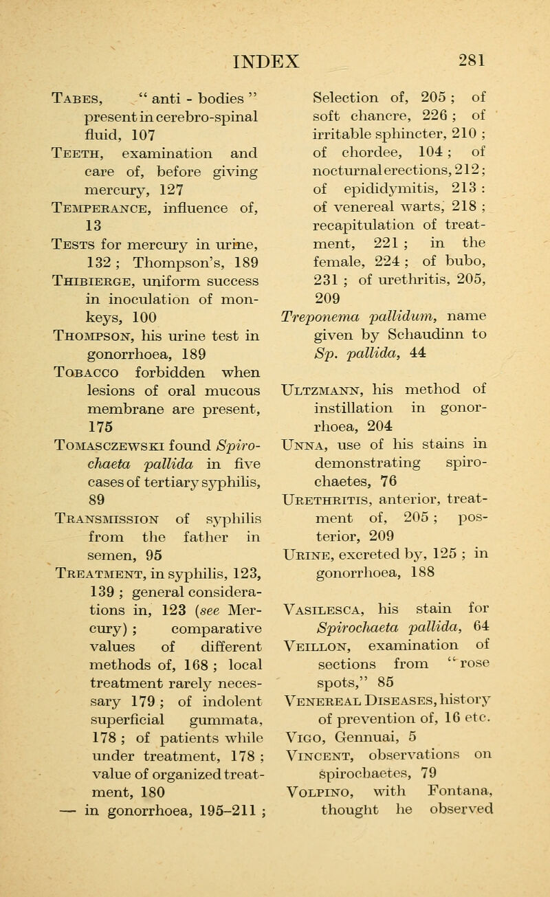 Tabes,  anti - bodies  present in cerebro-spinal fluid, 107 Teeth, examination and care of, before giving mercury, 127 Temperance, influence of, 13 Tests for mercury in urine, 132 ; Thompson's, 189 Thibierge, uniform success in inoculation of mon- keys, 100 Thompson, his urine test in gonorrhoea, 189 Tobacco forbidden when lesions of oral mucous membrane are present, 175 Tomasczewski found Spiro- chaeta pallida in five cases of tertiary sj^philis, 89 Transmission of sjqohilis from the father in semen, 95 Treatment, in syphilis, 123, 139 ; general considera- tions in, 123 {see Mer- cury) ; comparative values of different methods of, 168 ; local treatment rarely neces- sary 179 ; of indolent superficial gummata, 178 ; of patients while under treatment, 178 ; value of organized treat- ment, 180 — in gonorrhoea, 195-211 j Selection of, 205; of soft chancre, 226 ; of irritable sphincter, 210 ; of chordee, 104 ; of nocturnal erections, 212; of epididymitis, 213 : of venereal warts, 218 ; recapitulation of treat- ment, 221 ; in the female, 224 ; of bubo, 231 ; of urethritis, 205, 209 Treponema pallidum, name given by Schaudinn to Sp. pallida, 44 Ultzmann, his method of instillation in gonor- rhoea, 204 Unna, use of his stains in demonstrating spiro- chaetes, 76 Urethritis, anterior, treat- ment of, 205 ; pos- terior, 209 Urine, excreted by, 125 ; in gonorrhoea, 188 Vasilesca, his stain for Spirochaeta pallida, 64 Veillon, examination of sections from rose spots, 85 Venereal Diseases, history of prevention of, 16 etc. Vigo, Gennuai, 5 Vincent, observations on spirochactes, 79 VoLPiNO, with Fontana, thought he observed