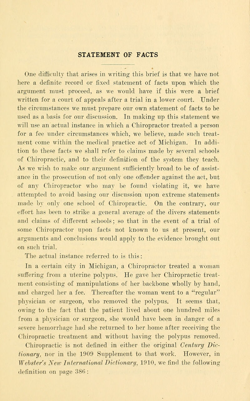 STATEMENT OF FACTS One difficultY that arises in writing this brief is that we have not here a definite record or fixed statement of facts upon which the argument must proceed, as we would have if this were a brief written for a court of appeals after a trial in a lower court. Under the circumstances we must prepare our own statement of facts to be used as a basis for our discussion. In making up this statement we will use an actual instance in which a Chiropractor treated a person for a fee under circumstances which, we believe, made such treat- ment come within the medical practice act of Michigan. In addi- tion to these facts we shall refer to claims made by several schools of Chiropractic, and to their definition of the sj'stem they teach. As we Avish to make our argument sufficiently broad to be of assist- ance in the prosecution of not only one offender against the act, but of any Chiropractor who may be found violating it, we have attempted to avoid basing our discussion upon extreme statements made by only one school of Chiropractic. On the contrar}^ our effort has been to strike a general average of the divers statements and claims of different schools; so that in the event of a trial of some Chiropractor upon facts not known to us at present, our arguments and conclusions would apply to the evidence brought out on such trial. The actual instance referred to is this: In a certain city in Michigan, a Chiropractor treated a woman suffering from a uterine polypus. He gave her Chiropractic treat- ment consisting of manipulations of her backbone wholly by hand, and charged her a fee. Thereafter the woman went to a regular'' physician or surgeon, who removed the polypus. It seems that, owing to the fact that the patient lived about one hundred miles from a physician or surgeon, she would have been in danger of a severe hemorrhage had she returned to her home after receiving the Chiropractic treatment and without having the polypus removed. Chiropractic is not defined in either the original Century Dic- tionary, nor in the 1909 Supplement to that work. However, in ^Vehsters Neiv International Dictionary, 1910, we find the following definition on page 38():