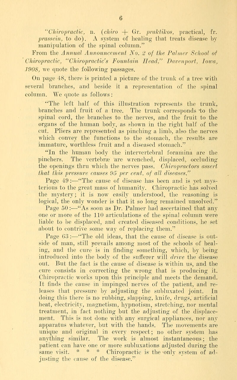 Chiropractic, n. (chiro -\- Gr. praJdiliOS, pj'actical, fr. prassein, to do). A system of healing that treats disease by manipulation of the spinal column. From the Annual Announcement No. 2 of the Palmer School of Chiropractic, Chiropractic s Fountain Head, Davenport, loiva, 1908, we quote the following passages. On page 48, there is printed a picture of the trunk of a tree with several branches, and beside it a representation of the spinal column. We quote as follows: The left half of this illustration represents the trunk, branches and fruit of a tree. The trunk corresponds -to the spinal cord, the branches to the nerves, and the fruit to the organs of the human body, as shown in the right half of the cut. Pliers are represented as pinching a limb, also the nerves which convey the functions to the stomach, the results are immature, worthless fruit and a diseased stomach. In the human body the intervertebral foramina are the pinchers. The vertebrse 'are wrenched, displaced, occluding the openings thru which the nerves pass. ChiropraHors assert that this pressure causes 95 per cent, of all diseases. Page 49:—The cause of disease has been and is yet mys- terious to the great mass of humanit}^ Chiroj)ractic has solved the mystery; it is now easily understood, the reasoning is logical, the only wonder is that it so long remained unsolved. Page 50:—As soon as Dr. Palmer had ascertained that any one or more of the 110 articulations of the spinal column were liable to be displaced, and created diseased conditions, he set about to contrive some Avay of replacing them. Page C3:—The old ideas, that the cause of disease is out- side of man, still prevails among most of the schools of heal- ing, and the cure is in finding something, which, by being- introduced into the body of the sufferer will drive the disease out. But the fact is the cause of disease is within us, and the cure consists in correcting the wrong that is producing it. Chiropractic works upon this principle and meets the demand. It finds the cause in impinged nerves of the patient, and re- leases that pressure by adjusting the subluxated joint. In doing this there is no rubbing, slapping, knife, drugs, artificial heat, electricity, magnetism, hypnotism, stretching, nor mental treatment, in fact nothing but the adjusting of the displace- ment. This is not done with any surgical appliances, nor any apparatus whatever, but Avith the hands. The movements are unique and original in every respect; no other system has anything similar. The work is almost instantaneous; the patient can have one or more subluxations adjusted during the same visit. * * * Chiropractic is the -only system of ad- justing the cause of the disease.