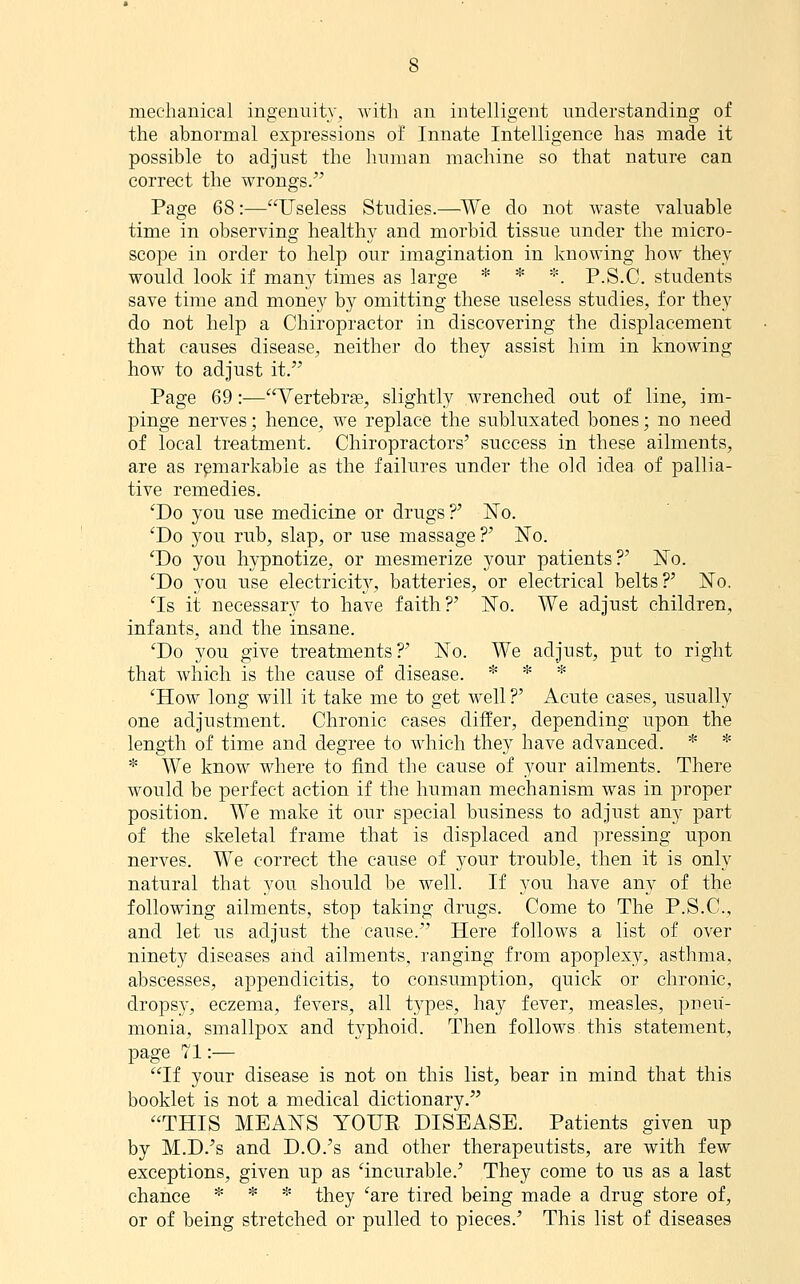 mechanical ingenuity, with an intelligent understanding of the abnormal expressions of Innate Intelligence has made it possible to adjust the human machine so that natvire can correct the wrongs/' Page 68 :—Useless Studies.—We do not waste valuable time in observing healthy and morbid tissue under the micro- scope in order to help our imagination in knowing how they would look if many times as large * * *. P.S.C. students save time and money by omitting these useless studies, for they do not help a Chiropractor in discovering the displacement that causes disease, neither do they assist him in knowing how to adjust it. Page 69:—Vertebrae, slightly wrenched out of line, im- pinge nerves; hence, we replace the siiblnxated bones; no need of local treatment. Chiropractors' success in these ailments, are as remarkable as the failures under the old idea of pallia- tive remedies. 'Do you use medicine or drugs?' No. 'Do you rub, slap, or use massage?' No. 'Do you hypnotize, or mesmerize your patients?' No. 'Do you use electricit}^ batteries, or electrical belts?' No. 'Is it necessary to have faith?' No. We adjust children, infants, and the insane. 'Do you give treatments?' No. We adjust, put to right that which is the cause of disease. * * * 'How long will it take me to get well ?' Acute cases, usually one adjustment. Chronic cases differ, depending upon the length of time and degree to which they have advanced. * * * We know where to find the cause of your ailments. There would be perfect action if the human mechanism was in proper position. We make it our special business to adjust any part of the skeletal frame that is displaced and pressing upon nerves. We correct the cause of your trouble, then it is only natural that you should be well. If you have any of the following ailments, stop taking drugs. Come to The P.S.C, and let us adjust the cause. Here follows a list of over ninety diseases and ailments, ranging from apoplexy, asthma, abscesses, appendicitis, to consumption, quick or chronic, dropsy, eczema, fevers, all types, hay fever, measles, pneu- monia, smallpox and typhoid. Then follows this statement, page 71:— If your disease is not on this list, bear in mind that this booklet is not a medical dictionary. THIS MEANS YOUR DISEASE. Patients given up by M.D.'s and D.O.'s and other therapeutists, are with few exceptions, given up as 'incurable.' They come to us as a last chance * * * they 'are tired being made a drug store of, or of being stretched or pulled to pieces.' This list of diseases