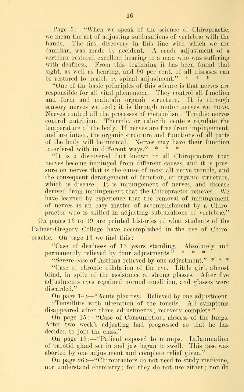 Page 5:—When we speak of the science of Chiropractic, we mean the art of adjusting subluxations of vertebras with the hands. The first discovery in this line with which we are familiar, was made by accident. A crude adjustment of a vertebra? restored excellent hearing to a man who was suffering with deafness. From this beginning it has been found that sight, as well as hearing, and 90 per cent, of all diseases can be restored to health by spinal adjustment. * * * One of the basic principles of this science is that nerves are responsible for all vital phenomena. They control all function and form and maintain organic structure. It is through sensory nerves we feel; it is through motor nerves we move, i^erves control all the processes of metabolism. Trophic nerves control nutrition. Thermic, or calorific centers regulate the temperature of the body. If nerves are free from impingement, and are intact, the organic structure and functions of all parts of the body will be normal. Nerves may have their function interfered with in different ways. * * * It is a discovered fact known to all Chiropractors that nerves become impinged from different causes, and it is pres- sure on nerves that is the cause of most all nerve trouble, and the consequent derangement of function, or organic structure, which is disease. It is impingement of nerves, and disease derived from impingement that the Chiropractor relieves. We have learned by experience that the removal of impingement of nerves is an easy matter of accomplishment by a Chiro- practor who is skilled in adjusting subluxations of vertebrae. On pages 13 to 19 are printed histories of what students of the Palmer-Gregory College have accomplished in the use of Chiro- practic. On page 13 we find this: Case of deafness of 13 years standing. Absolutely and permanently relieved by four adjustments. * * * Severe case of Asthma relieved by one adjustment. * * * Case of chronic dilatation of the eye. Little girl, almost blind, in spite of the assistance of strong glasses. After five adjustments eyes regained normal condition, and glasses were discarded. On page 14:—Acute pleurisy. Eelieved by one adjustment. Tonsillitis with ulceration of the tonsils. All symptoms disappeared after three adjustinents; recovery complete. On page 15:—Case of Consumption, abscess of the lungs. After two week's adjusting had progressed so that he has decided to join the class. On page 19:—Patient exposed to mumps. Inflammation of parotid gland set in and jaw began to swell. This case was aborted by one adjustment and complete relief given. On page 26 :—Chiropractors do not need to study medicine, nor understand ehemistrv; for they do not use either; nor do