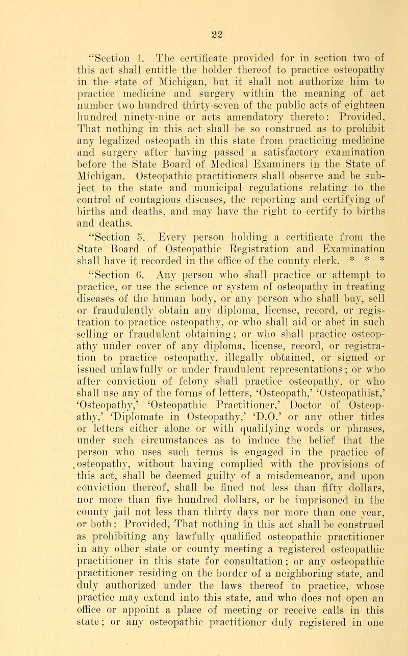 Section -t. The certificate provided for in section two of this act shall entitle the holder thereof to practice osteopathy in the state of Michigan, bnt it shall not authorize him to practice medicine and surgery within the meaning of act number two hundred thirty-seven of the public acts of eighteen hundred ninety-nine or acts amendatory thereto: Provided, That nothing in this act shall be so construed as to prohibit any legalized osteopath in this state from practicing medicine and surgery after having passed a satisfactory examination before the State Board of Medical Examiners in the State of Michigan. Osteopathic practitioners shall observe and be sub- ject to the state and municipal regulations relating to the control of contagious diseases, the reporting and certifying of births and deaths, and may have the right to certify to births and deaths'. Section 5. Every person holding a certificate from the State Board of Osteopathic Eegistration and Examination shall have it recorded in the office of the county clerk. * * * Section 6. Any person who shall practice or attempt to practice, or use the science or system of osteopathy in treating diseases of the human body, or any person who shall bu}^, sell or fraudulently obtain any diploma, license, record, or regis- tration to practice osteopathy, or who shall aid or abet in such selling or fraudulent obtaining; or Avho shall practice osteop- athy under cover of any diploma, license, record, or registra- tion to practice osteopathy, illegally obtained, or signed or issued unlawfully or under fraudulent representations; or who after conviction of felony shall practice osteopathy, or who shall use any of the forms of letters, 'Osteopath,' 'Osteopathist,' 'Osteopathy,' 'Osteopathic Practitioner,' Doctor of Osteop- athy,' 'Diplomate in Osteopathy,' 'D.O.' or any other titles or letters either alone or with qualifying words or phrases, under such circumstances as to induce the belief that the person who uses such terms is engaged in the practice of .osteopathy, without having complied with the provisions of this act, shall be deemed guilty of a misdemeanor, and upon conviction thereof, shall be fined not less than fifty dollars, nor more than five hundred dollars, or be imprisoned in the county jail not less than thirty days nor more than one year, or both: Provided, That nothing in this act shall be construed as prohibiting any lawfully qualified osteopathic practitioner in any other state or county meeting a registered osteopathic practitioner in this state for consultation; or any osteopathic practitioner residing on the border of a neighboring state, and duly authorized under the laws thereof to practice, whose practice may extend into this state, and who does not open an office or appoint a place of meeting or receive calls in this state; or any osteopathic practitioner duly registered in one