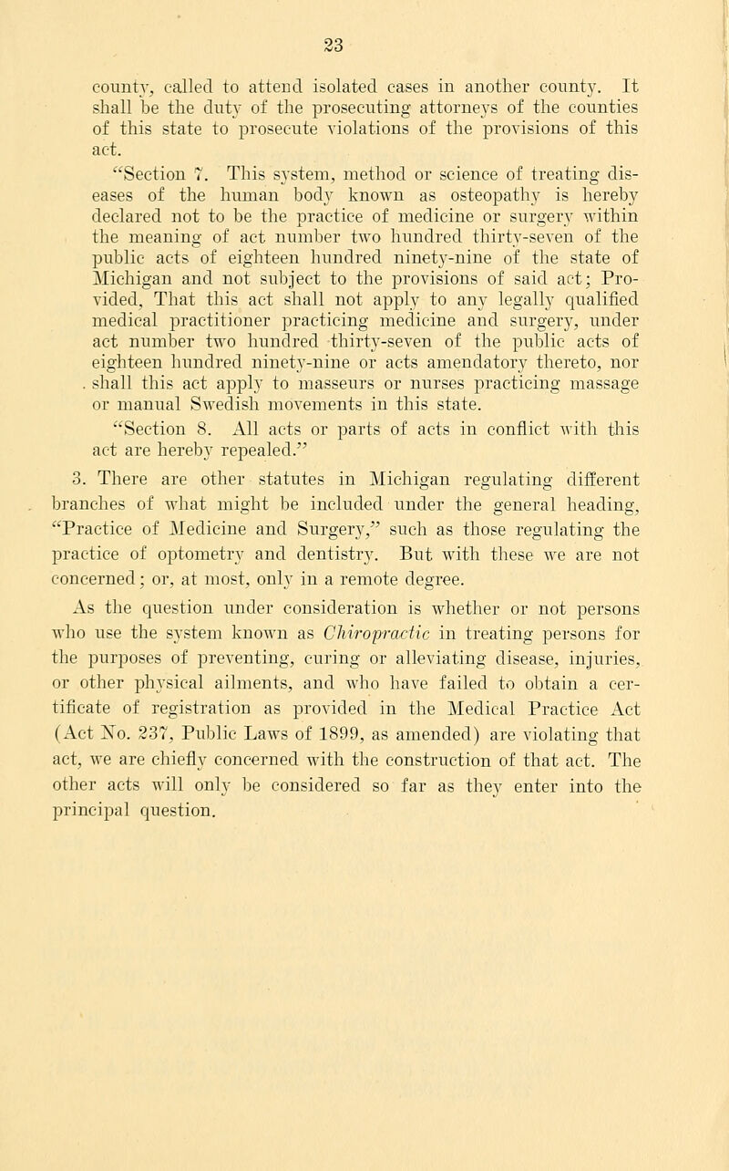 county, called to attend isolated cases in another county. It shall be the duty of the prosecuting attorneys of the counties of this state to prosecute violations of the provisions of this act. Section 7. This system, method or science of treating dis- eases of the human body known as osteopathy is hereby declared not to be the practice of medicine or surgery within the meaning of act number two hundred thirty-seven of the public acts of eighteen hundred ninety-nine of the state of Michigan and not subject to the provisions of said act; Pro- vided, That this act shall not apply to any legally qualified medical practitioner practicing medicine and surgery, under act number two hundred thirty-seven of the public acts of eighteen hundred ninety-nine or acts amendatory thereto, nor . shall this act apply to masseurs or nurses practicing massage or manual Swedish movements in this state. Section 8. All acts or parts of acts in conflict with this act are hereby repealed. 3. There are other statutes in Michigan regulating different branches of what might be included under the general heading, Practice of Medicine and Surgery, such as those regulating the practice of optometry and dentistry. But with these we are not concerned; or, at most, only in a remote degree. As the question under consideration is whether or not persons Avho use the system known as Chiropractic in treating persons for the purposes of preventing, curing or alleviating disease, injuries, or other physical ailments, and who have failed to obtain a cer- tificate of registration as provided in the Medical Practice Act (Act jSTo. 237, Public Laws of 1899, as amended) are violating that act, we are chiefly concerned with the construction of that act. The other acts will only be considered so far as they enter into the principal question.