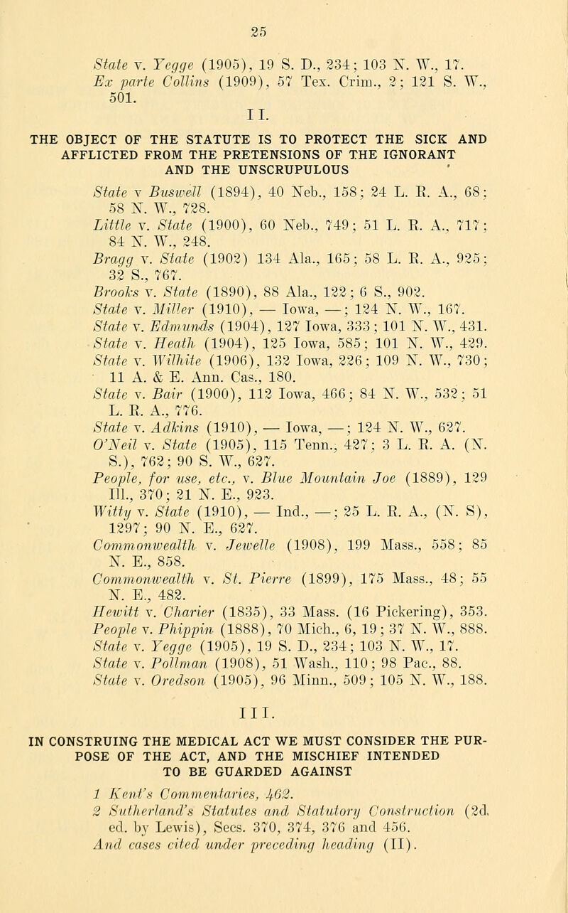 Staie V. Ycgge (1905), 19 S. D., 234; 103 N. W., 17. Ex parte Collins (1909), 57 Tex. Crim., 2; 121 S. W., 501. II. THE OBJECT OF THE STATUTE IS TO PROTECT THE SICK AND AFFLICTED FROM THE PRETENSIONS OF THE IGNORANT AND THE UNSCRUPULOUS State V Busw^dl (1894), 40 I^eb., 158; 24 L. E. A., 68: 58 K W., 728. Little V. State (1900), 60 Neb., 749; 51 L. E. A., 717; 84 X. W., 248. Bragg \. State (1902) 134 Ala., 165; 58 L. E. A., 925; 32 S., 767. Brooks V. State (1890), 88 Ala., 122; 6 S., 902. State V. Miller (1910), — Iowa, —; 124 N. W., 167. Staie V. Edmunds (1904), 127 Iowa, 333 ; 101 K. W., 431. State V. Heath (1904), 125 Iowa, 585; 101 N. W., 429. State V. Williite (1906), 132 Iowa, 226; 109 ]^. W., 730; • 11 A. & E. Ann. Cas., 180. State V. Bair (1900), 112 Iowa, 466; 84 ¥. W., 532; 51 L. E. A., 776. State V. Adhins (1910), — Iowa, —; 124 N. W., 627. O'Neil V. State (1905), 115 Tenn., 427; 3 L. E. A. (N. S.), 762; 90 S. W., 627. People, for use, etc., v. Blue Mountain Joe (1889), 129 111., 370; 21 N. E., 923. Witty V. State (1910), — Incl., —; 25 L. E. A., (K S), 1297; 90 N. E., 627. Commonwealth v. Jewelle (1908), 199 Mass., 558; 85 N. E., 858. Commonwealth v. St. Pierre (1899), 175 Mass., 48; 55 K E., 482. Hewitt V. Charier (1835), 33 Mass. (16 Pickering), 353. People V. Phippin (1888), 70 Mich., 6, 19; 37 N. W., 888. State V. Yegge (1905), 19 S. D., 234; 103 N. W., 17. Staie V. Pollman (1908), 51 Wash., 110; 98 Pac, 88. State V. Oredson (1905), 96 Minn., 509; 105 N. W., 188. III. IN CONSTRUING THE MEDICAL ACT WE MUST CONSIDER THE PUR- POSE OF THE ACT, AND THE MISCHIEF INTENDED TO BE GUARDED AGAINST 1 Kent's Commentaries, Ji.62. 2 Sutherland's Statutes and Siatutorij Construction (2cl, ed. by Lewis), Sees. 370, 374, 376 and 456. And cases cited under preceding heading (II).