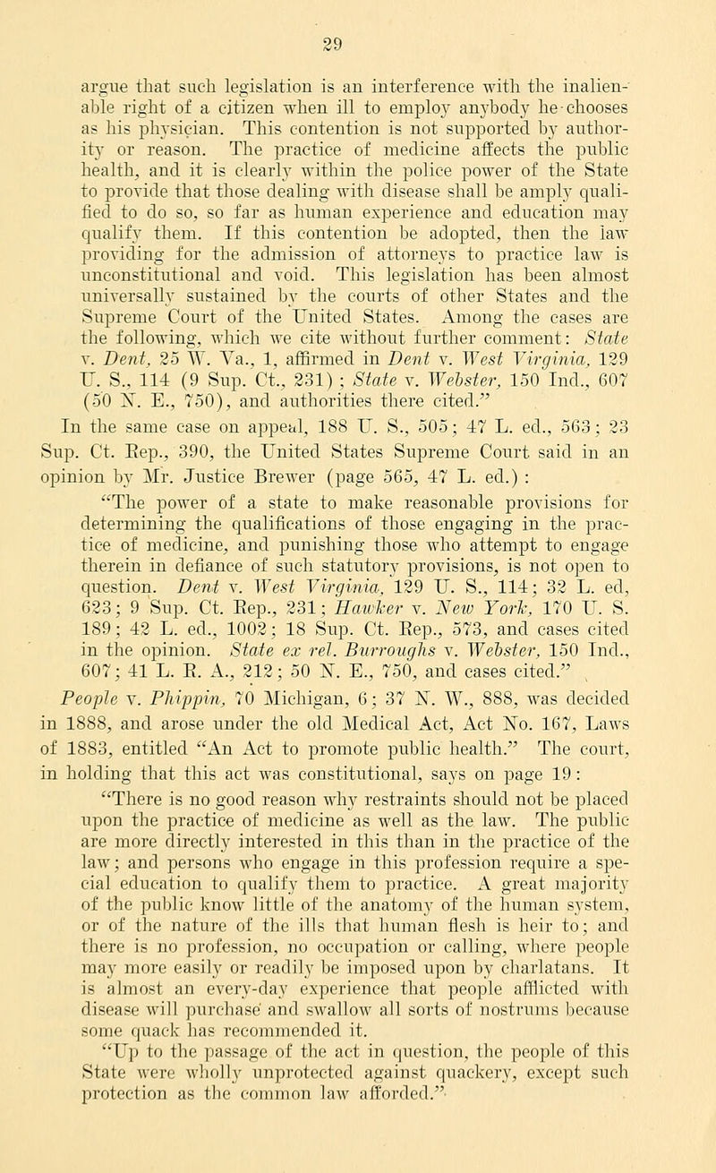 arg'ue that such legislation is an interference with the inalien- able right of a citizen when ill to emplo}' anj'body he chooses as his physician. This contention is not snpportecl by author- it)^ or reason. The practice of medicine affects the pnblic health, and it is clearly within the police power of the State to provide that those dealing with disease shall be amply quali- fiecl to do so, so far as human experience and education may cjualify them. If this contention be adopted, then the law j)roTicling for the admission of attorneys to practice law is unconstitutional and void. This legislation has been almost universally sustained by the courts of other States and the Supreme Court of the United States. Among the cases are the following, which we cite Avithout further comment: Siate V. Dent, 25 W. Aa., 1, affirmed in Dent v. AY est Virginia, 129 U. S., 114 (9 Sup. Ct., 231) ; 8tate v. Welster, 150 Ind., 607 (50 jST. E., 750), and authorities there cited. In the same case on appeal, 188 U. S., 505; 47 L. ed., 563; 23 Sup. Ct. Eep., 390, the United States Supreme Court said in an opinion by Mr. Justice Brewer (page 565, 47 L. ed.) : The power of a state to make reasonable provisions for determining the qualifications of those engaging in the prac- tice of medicine, and punishing those who attempt to engage therein in defiance of such statutory provisions, is not open to question. Deni v. West Virginia, 129 U. S., 114; 32 L. ed, 623; 9 Sup. Ct. Eep., 231; Hawker v. New York, 170 U. S. 189; 42 L. ed., 1002; 18 Sup. Ct. Eep., 573, and cases cited in the opinion. State ex rel. Burroughs v. Webster. 150 Ind., 607; 41 L. E. A., 212; 50 N. E., 750, and cases cited. People v. Phippin, 70 Michigan, 6; 37 ]Sr. W., 888, was decided in 1888, and arose under the old Medical Act, Act No. 167, Laws of 1883, entitled An Act to promote public health. The court, in holding that this act was constitutional, says on page 19 : There is no good reason why restraints should not be placed upon the practice of medicine as well as the law. The public are more directly interested in this than in the practice of the law; and persons who engage in this profession require a spe- cial education to qualify them to practice. A great majority of the public know little of the anatomy of the human system, or of the nature of the ills that human flesh is heir to; and there is no profession, no occupation or calling, where people may more easily or readily be imposed upon by charlatans. It is almost an every-day experience that people afflicted with disease will purchase and swallow all sorts of nostrums because some quack has recommended it. Up to the passage of the act in question, the people of this State were wholly unprotected against quackery, except such protection as the common law afforded.