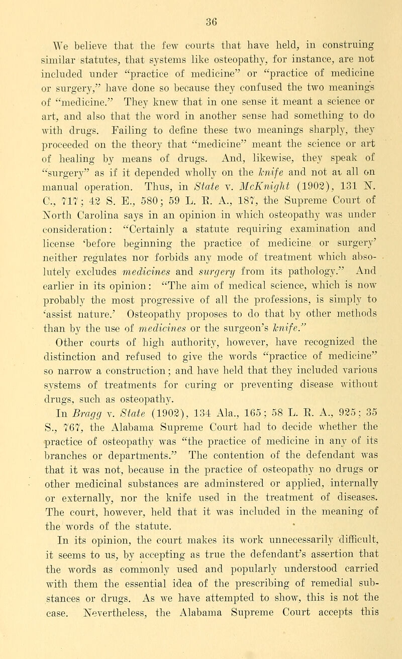 We believe that the few courts that have held, in construing similar statutes, that systems like osteopathy, for instance, are not included under practice of medicine or practice of medicine or surgery,^^ have done so because they confused the two meanings of medicine. They knew that in one sense it meant a science or art, and also that the word in another sense had something to do with drugs. Failing to define these two meanings sharply, they proceeded on the theory that medicine meant the science or art of healing by means of drugs. And, likewise, they speak of surgery as if it depended wholly on the knife and not at all on manual operation. Thus, in State v. McKnight (1902), 131 ISF. C, 717; 43 S. E., 580; 59 L. E. A., 187, the Supreme Court of North Carolina says in an opinion in which osteopathy was under consideration: Certainly a statute requiring examination and license 'before beginning the practice of medicine or surgery' neither .regulates nor forbids any mode of treatment which abso- lutely excludes medicines and surgery from its pathology. And earlier in its opinion: The aim of medical science, which is now probably the most progressive of all the professions, is simply to 'assist nature.' Osteopathy proposes to do that by other methods than by the use of medicines or the surgeon's hnife. Other courts of high authority, however, have recognized the distinction and refused to give the words practice of medicine so narrow a construction; and have held that they included various systems of treatments for curing or preventing disease Avithout drugs, such as osteopathy. In Bragg v. State (1902), 134 Ala., 165; 58 L. E. A., 925; 35 S., 767, the Alabama Supreme Court had to decide whether the practice of osteopathy was the practice of medicine in any of its branches or departments. The contention of the defendant was that it was not, because in the practice of osteopathy no drugs or other medicinal substances are adminstered or applied, internally or externally, nor the knife used in the treatment of diseases. The court, however, held that it was included in the meaning of the words of the statute. In its opinion, the court makes its Avork unnecessarily difficult, it seems to us, by accepting as true the defendant's assertion that the words as commonly used and popularly understood carried with them the essential idea of the prescribing of remedial sub- stances or drugs. As we have attempted to show, this is not the case. Nevertheless, the Alabama Supreme Court accepts this