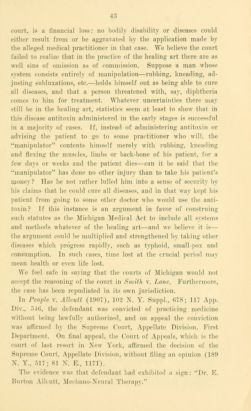 court, is a financial loss: no bodily disability or diseases could either result from or be aggravated by the application made by the alleged medical practitioner in that case. We believe the court failed to realize that in the practice of the healing art there are as well sins of omission as of commission. Suppose a man whose system consists entirely of manipulation—rubbing, kneading, ad- justing subluxations, etc.—holds himself out as being able to cure all diseases, and that a person threatened with, say, diphtheria comes to him for treatment. Whatever uncertainties there may still be in the healing art, statistics seem at least to show that in this disease antitoxin administered in the early stages is successful in a majority of cases. If, instead of administering antitoxin or advising the patient to go to some practitioner who will, the manipulator contents himself merely with rubbing, kneading and flexing the muscles, limbs or back-bone of his patient, for a few days or weeks and the patient dies—can it be said that the manipulator has done no other injury than to take his patient's money? Has he not rather lulled him into a sense of security by his claims that he could cure all diseases, and in that way kept his patient from going to some other doctor who would use the anti- toxin? If this instance is an argument in favor of construing such statutes as the Michigan Medical Act to include all systems and methods whatever of the healing art—and we believe it is— the argument could be multiplied and strengthened by taking other diseases which progress rapidh^, such as typhoid, small-pox and consumption. In such cases, time lost at the crucial period may mean health or even life lost. We feel safe in saying that the courts of Michigan would not accept the reasoning of the court in Smith v. Lane. Furthermore, the case has been repudiated in its own jurisdiction. In People v. Allcutt (1907), 102 K Y. SuppL, 678; 117 App. Div., 5^1:6, the defendant was convicted of practicing medicine without being lawfully authorized, and on appeal the conviction was affirmed by the Supreme Court, Appellate Division, First Department. On final appeal, the Court of Appeals, which is the court of last resort in New York, affirmed the decision of the Supreme Court, Appellate Division, without filing an opinion (189 N. Y., 517; 81 N. E., 1171). The evidence was that defendant had exhibited a sign: Dr. E. Burton Allcutt, Mechano-Neural Therapy.