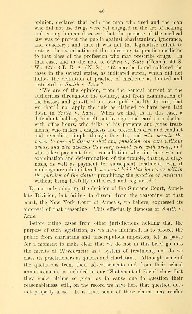 opinion, declared that both the man who used and the man who did not use drugs were yet engaged in the art of healing and curing human diseases; that the purpose of the medical law was to protect the public against charlatanism, ignorance, and quackery; and that it was not the legislative intent to restrict the -examination of those desiring to practice medicine to that class of the profession who may prescribe drugs. In that case, and in the note to O'Neil v. State (Tenn.), 90 S. W., 627; 3 L. E. A.' (N. S.), 762, may be found collected the cases in the several states, as indicated supra, which did not ■follow the definition of practice of medicine as limited and restricted in Smith v. Lane. We are of the opinion, from the general current of the authorities throughout the country, and from examination of the history and growth of our own public health statutes, that we should not apply the rule as claimed to have been laid down in Smith v. Lane. When we find, as in this case, a defendant holding himself out by sign and card as a doctor, with office hours, who talks of his patients and gives treat- ments, who makes a diagnosis and prescribes diet and conduct and remedies, simple though they be, and ivho asserts the poiver to cure all diseases thai any physician- can cure without drugs, and also diseases that they cannot cure with drugs, and Avho takes payment for a consultation wherein there was an examination and determination of the trouble, that is, a diag- nosis, as well as payment for subsequent treatment, even if no drugs are administered, we must hold that he comes within the purview of the statute prohibiting the practice of medicine without being lawfully authorized and registered. By not only adopting the decision of the Supreme Court, Appel- late Division, but failing to dissent from the reasoning of that court, the New York Court of Appeals, we believe, expressed its approval of that reasoning. This effectually disposes of Smith v. Lane. Before citing cases from other jurisdictions holding that the purpose of such legislation, as we have indicated, is to protect the public from charlatans and unscrupulous impostors, let us pause for a moment to make clear that we do not in this brief go into the merits of Chiropractic as a system of treatment, nor do we class its practitioners as quacks and charlatans. Although some of the quotations from their advertisements and from their school announcements as included in our Statement of Facts show that they make claims so great as to cause one to question their reasonableness, still, on the record we have here that question does not properly arise. It is true, some of these claims may render