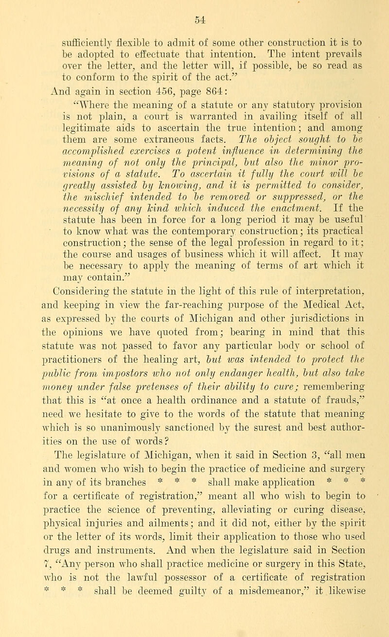 sufficient]}' flexible to admit of some other construction it is to be adopted to effectuate that intention. The intent prevails over the letter, and the letter will, if possible, be so read as to conform to the spirit of the act. And again in section 456, page 864: Where the meaning of a statute or an}' statutory provision is not plain, a court is warranted in availing itself of all legitimate aids to ascertain the true intention; and among them are some extraneous facts. The object sought, to he accomplished exercises a potent influence in determining the meaning of not only the principul, hut also the minor pro- visions of a statute. To ascertain it fully the court will he greatly assisted hy hnoiving, and it is permitted to consider, the mischief intended to he removed or suppressed, or the necessity of any hind which induced the enactment. If the statute has been in force for a long period it may be useful • to know what was the contemporary construction; its practical construction; the sense of the legal profession in regard to it; the course and usages of business which it will affect. It may be necessary to apply the meaning of terms of art which it may contain. Considering the statute in the light of this rule of interpretation, and keeping in view the far-reaching purpose of the Medical Act, as expressed by the courts of Michigan and other jurisdictions in the Opinions we have quoted from; bearing in mind that this statute was not passed to favor any particular body or school of practitioners of the healing art, hut was intended to protect the public from im,postors ivho not only endanger health, hut also take money under false pretenses of their ahility to cure; remembering that this is at once a health ordinance and a statute of frauds, need we hesitate to give to the words of the statute that meaning which is so unanimously sanctioned iDy the surest and best author- ities on the use of words? The legislature of Michigan, when it said in Section 3, all men and women who wish to begin the practice of medicine ajid surgery in any of its branches * * * shall make application * * * for a certificate of registration, meant all who Avish to begin to practice the science of preventing, alleviating or curing disease, physical injuries and ailments; and it did not, either by the spirit or the letter of its words, limit their application to those who used drugs and instruments. And when the legislature said in Section 7, Any person who shall practice medicine or surgery in this State, who is not the lawful possessor of a certificate of registration * * * shall be deemed guilty of a misdemeanor, it likewise