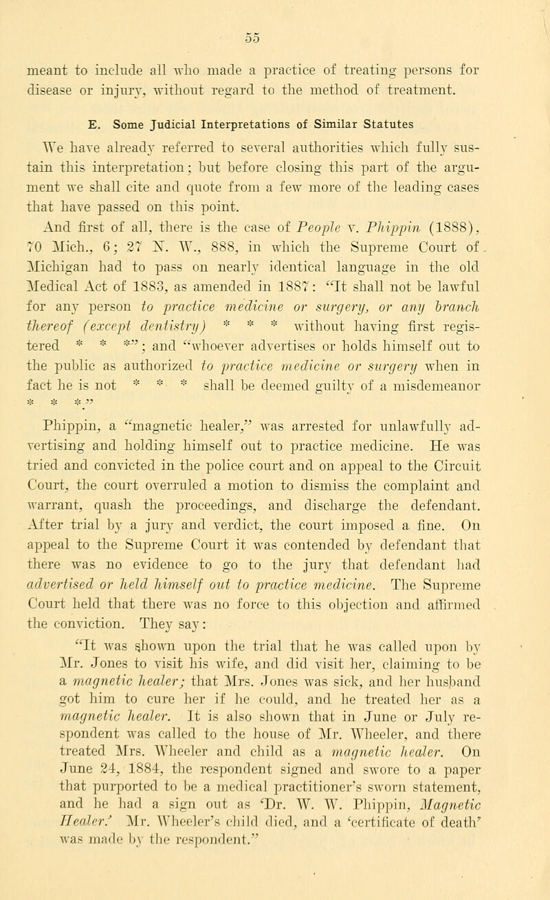 meant to incliTcle all avIio made a practice of treating persons for disease or injury, \vitliont regard to the method of treatment. E. Some Judicial Interpretations of Similar Statutes TTe have already referred to several authorities which fully sus- tain this interpretation; hut before closing this part of the argu- ment vre shall cite and quote from a few more of the leading cases that have passed on this point. And first of all, there is the case of People y. Phippin (1888), 70 Mich., 6; 27 K. W., 888, in which the Supreme Court of Michigan had to j)ass on nearly identical language in the old Medical Act of 1883, as amended in 1887: It shall not be lawful for any person to practice medicine or surgery, or any irancli thereof (except dentistry) * * * without having first regis- tered * * *; and whoever advertises or holds himself out to the public as authorized to practice medicine or surgery when in fact he is not * * * shall be deemed guilty of a misdemeanor Phippin, a magnetic healer, was arrested for unlawfully ad- vertising and holding himself out to practice medicine. He was tried and convicted in the police court and on appeal to the Circuit Court, the court overruled a motion to dismiss the complaint and warrant, quash the proceedings, and discharge the defendant. After trial by a jury and verdict, the court imposed a fine. On appeal to the Supreme Court it was contended by defendant that there was no evidence to go to the jury that defendant had advertised or held himself out to practice medicine. The Supreme Court held that there was no force to this objection and affirmed the conviction. They say: It was ghown upon the trial that he was called upon by Mr. Jones to visit his wife, and did visit her, claiming to be a magnetic healer; that Mrs. Jones was sick, and her husband got him to cure her if he could, and he treated her as a magnetic healer. It is also shown that in June or July re- spondent was called to the house of Mr. Wheeler, and there treated Mrs. Wheeler and child as a magnetic healer. On June 24, 1884, the respondent signed and swore to a paper that purported to be a medical practitioner's sworn statement, and he had a sign out as 'Dr. W. W. Phippin, Magnetic Healer.' ^Ir. W'beeler's chikl died, and a V-ertificate of death' was made by llie respondent.