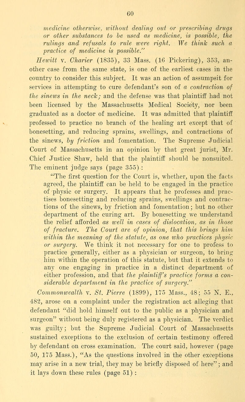 medicine otherwise, without dealing out or ijrescribing drugs or other substances to he used as medicine, is possible, the rulings and refusals to rule were right. We thinh such a practice of medicine is possible. Hewitt V. Charier (1835), 33 Mass. (16 Pickering), 353, an- other case from the same state, is one of the earliest cases in the country to consider this subject. It was an action of assumpsit for services in attempting to cure defendant's son of a contraction of the sinews in the necTc; and the defense was that plaintiff had not been licensed by the Massachusetts Medical Society, nor been graduated as a doctor of medicine. It was admitted that plaintiff professed to practice no branch of the healing art except that of bonesetting, and reducing sprains, swellings, and contractions of the sinews, by friction and fomentation. The Supreme Judicial Court of Massachusetts in an opinion by that great jurist, Mr, Chief Justice Shaw, held that the plaintiff should be nonsuited. The eminent judge says (page 355).: The first question for the Court is, whether, upon the facts agreed, the plaintiff can be held to be engaged in the practice of physic or surgery. It appears that he professes and prac- tises bonesetting and reducing sprains, swellings and contrac- tions of the sinews, by friction and fomentation; but no other department of the curing art. By bonesetting we understand the relief afforded as well in cases of dislocation, as in those of fracture. The Court are of opinion, that this brings him ivithin the meaning of the statute, as one who practices physic or surgery. We think it not necessary for one to profess to practice generally, either as a physician or surgeon, to bring him within the operation of this statute, but that it extends to any one engaging in practice in a distinct department of either profession, and that the plaintiff's practice forms a con- siderable department in the practice of surgery. Commonwealth v. 8t. Pierre (1899), 175 Mass., 48; 55 N. E., 482, arose on a complaint under the registration act alleging that defendant did hold himself out to the public as a physician and surgeon without being duly registered as a physician. The verdict was guilty; but the Supreme Judicial Court of Massachusetts sustained exceptions to the exclusion of certain testimony offered by defendant on cross examination. The court said, however (page 50, 175 Mass.), As the questions involved in the other exceptions may arise in a new trial, they may be briefly disposed of here; and it lays down these rules (page 51) :