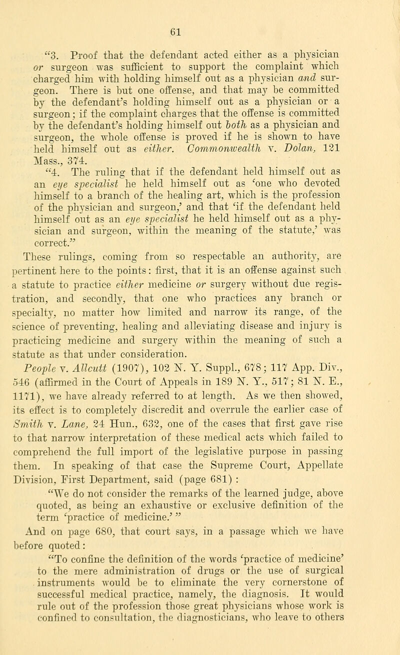 3. Proof that the defendant acted either as a physician or surgeon was sufficient to support the complaint which charged him with holding himself out as a physician and sur- geon. There is but one offense, and that may be committed by the defendant's holding himself out as a physician or a surgeon; if the complaint charges that the offense is committed by the defendant's holding himself out toth as a physician and surgeon, the whole offense is proved if he is shown to have held himself out as either. Commonwealth v. Dolan, 131 Mass., 374. '•'4. The ruling that if the defendant held himself out as an eye specialist he held himself out as ^one who devoted himself to a branch of the healing art, which is the profession of the physician and surgeon,' and that 'if the defendant held himself out as an eye specialist he held himself out as a phy- sician and surgeon, within the meaning of the statute,' was correct. These rulings, coming from so respectable an authority, are pertinent here to the points: first, that it is an offense against such a statute to practice either medicine or surgery without due regis- tration, and secondly, that one who practices any branch or specialtj^ no matter how limited and narrow its range, of the science of preventing, healing and alleviating disease and injury is practicing medicine and surgery within the meaning of such a statute as that under consideration. People V. Allcutt (1907), 102 N. Y. SuppL, 678; 117 App. Div., 546 (affirmed in the Court of Appeals in 189 ]^. Y., 517; 81 N. E., 1171), we have already referred to at length. As we then showed, its effect is to completely discredit and overrule the earlier case of Smith V. Lane, 24 Hun., 632, one of the cases that first gave rise to that narrow interpretation of these medical acts which failed to comprehend the full import of the legislative purpose in passing them. In speaking of that case the Supreme Court, Appellate Division, First Department, said (page 681) : We do not consider the remarks of the learned judge, above quoted, as being an exhaustive or exclusive definition of the term ^practice of medicine.' And on page 680, that court says, in a passage which we have before quoted: To confine the definition of the words 'practice of medicine' to the mere administration of drugs or the use of surgical . instruments would be to eliminate the very cornerstone of successful medical practice, namely, the diagnosis. It would rule out of the profession those great physicians whose work is confined to consultation, the diagnosticians, who leave to others