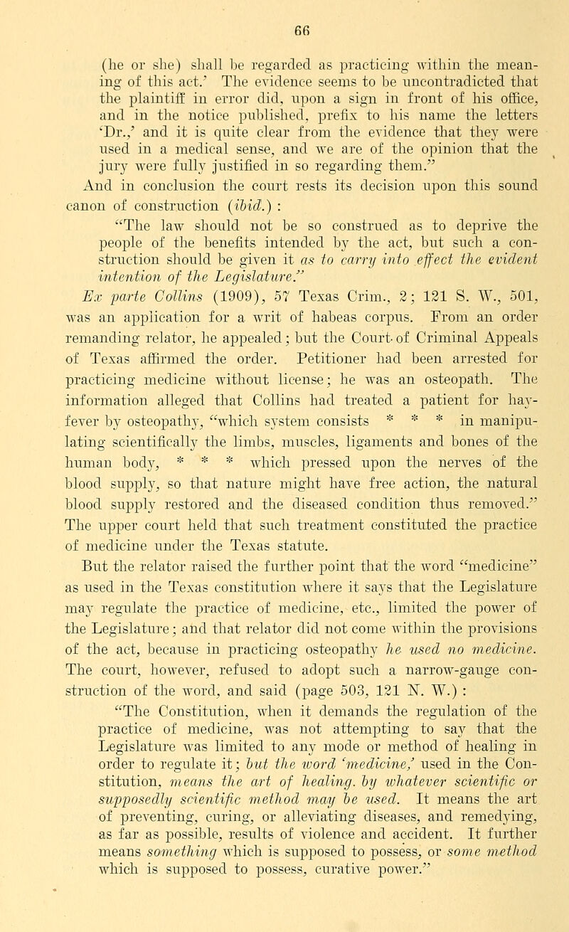 (he or she) shall be regarded as practicing Avithin the mean- ing of this act.' The evidence seems to be uncontradicted that the plaintifE in error did, upon a sign in front of his office, and in the notice published, prefix to his name the letters 'Dr.,' and it is quite clear from the evidence that they were used in a medical sense, and we are of the opinion that the jury were fully justified in so regarding them. And in conclusion the court rests its decision upon this sound canon of construction {ibid.) : The law should not be so construed as to deprive the people of the benefits intended by the act, but such a con- struction should be given it as to carry into effect the evident intentio?i of the Legislature.' Ex parte Collins (1909), 57 Texas Crim., 2; 121 S. W., 501, was an application for a writ of habeas corpus. From an order remanding relator, he appealed; but the Court- of Criminal Appeals of Texas affirmed the order. Petitioner had been arrested for practicing medicine without license; he was an osteopath. The information alleged that Collins had treated a patient for haj^- fever by osteopathj-, which system consists * * * in manipu- lating scientifically the limbs, muscles, ligaments and bones of the human bod}^, * * * which pressed upon the nerves of the blood supjDly, so that nature might have free action, the natural blood supply restored and the diseased condition thus removed. The upper court held that such treatment constituted the practice of medicine under the Texas statute. But the relator raised the further point that the word medicine as used in the Texas constitution where it says that the Legislature may regulate the jDractice of medicine, etc., limited the power of the Legislature; and that relator did not come within the provisions of the act, because in practicing osteopathy he used no medicine. The court, hoAvever, refused to adopt such a narrow-gauge con- struction of the word, and said (page 503, 121 N. W.) : The Constitution, when it demands the regulation of the practice of medicine, was not attempting to say that the Legislature was limited to any mode or method of healing in order to regulate it; hut the word 'medicine,' used in the Con- stitution, means the a.rt of healing, hy whatever scientific or supposedly scientific method may he used. It means the art of preventing, curing, or alleviating diseases, and remedying, as far as possible, results of violence and accident. It further means something which is supposed to possess, or some method which is supposed to possess, curative power.