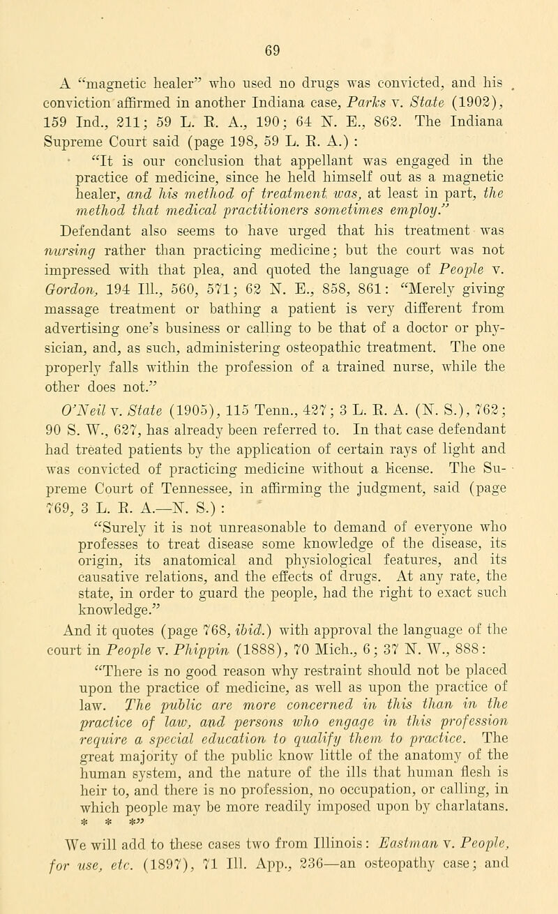 A magnetic healer who used no drugs was conAdcted, and his , conviction aflSrmed in another Indiana case, Parhs v. State (1902), 159 Ind., 211; 59 L. E. A., 190; 64 N. E., 862. The Indiana Supreme Court said (page 198, 59 L, E. A.) : It is our conclusion that appellant was engaged in the practice of medicine, since he held himself out as a magnetic healer, and Ms method of treatment was, at least in part, the method that medical practitioners sometimes employ. Defendant also seems to have urged that his treatment was nursing rather than practicing medicine; but the court was not impressed with that plea, and quoted the language of People v. Gordo7i, 194 111., 560, 571; 62 N. E., 858, 861: Merely giving massage treatment or bathing a patient is very different from advertising one's business or calling to be that of a doctor or phjr- sician, and, as such, administering osteopathic treatment. The one properly falls within the profession of a trained nurse, while the other does not. O'Neil V. State (1905), 115 Tenn., 427; 3 L. E. A. (N. S.), 762; 90 S. W., 627, has already been referred to. In that case defendant had treated patients by the application of certain rays of light and was convicted of practicing medicine without a 1-icense. The Su- ■ preme Court of Tennessee, in affirming the judgment, said (page 769, 3 L. E. A.—N. S.) : Surely it is not unreasonable to demand of everyone who professes to treat disease some knowledge of the disease, its origin, its anatomical and physiological features, and its causative relations, and the effects of drugs. At any rate, the state, in order to guard the people, had the right to exact such knowledge. And it quotes (page 768, ibid.) with approval the language of the court in People v. Phippin (1888), 70 Mich., 6; 37 N. W., 888: There is no good reason why restraint should not be placed upon the practice of medicine, as well as upon the practice of law. The public are more concerned in this than in the practice of law, and persons who engage in this profession require a special education to qualify them to practice. The great majority of the public know little of the anatomy of the human system, and the nature of the ills that human flesh is heir to, and there is no profession, no occupation, or calling, in which people may be more readily imposed upon by charlatans. We will add to these cases two from Illinois: Eastman v. People, for use, etc. (1897), 71 111. App., 236—an osteopathy case; and