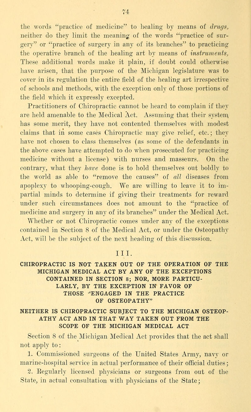 the Avords practice of medicine to healing by means of drugs, neither do they limit the meaning of the words practice of sur- gery or practice of surgery in any of its branches to practicing the operative branch of the healing art by means of instruments. These additional words make it plain, if doubt could otherwise have arisen, that the purpose of the Michigan legislature was to cover in its regulation the entire field of the healing art irrespective of schools and methods, with the exception only of those portions of the field which it expressly excepted. Practitioners of Chiropractic cannot be heard to complain if they are held amenable to the Medical Act. Assuming that their system, has some merit, they have not contented themselves with modest claims that in some cases Chiropractic may give relief, etc.; they have not chosen to class themselves (as some of the defendants in the above cases have attempted to do when prosecuted for practicing medicine without a license) with nurses and masseurs. On the contrar}^, what they have done is to hold themselves out boldly to the world as able to remove the causes of all diseases from apoplexy to whooping-cough. We are willing to leave it to im- partial minds to determine if giving their treatments for reward under such circumstances does not amount to the practice of medicine and surgery in any of its branches under the Medical Act. Whether or not Chiropractic comes under any of the exceptions contained in Section 8 of the Medical Act, or under the Osteopathy Act, will be the subject of the next heading of this discussion. III. CHIROPRACTIC IS NOT TAKEN OUT OF THE OPERATION OF THE MICHIGAN MEDICAL ACT BY ANY OF THE EXCEPTIONS CONTAINED IN SECTION 8; NOR, MORE PARTICU- LARLY, BY THE EXCEPTION IN FAVOR OF THOSE -'ENGAGED IN THE PRACTICE OF OSTEOPATHY NEITHER IS CHIROPRACTIC SUBJECT TO THE MICHIGAN OSTEOP- ATHY ACT AND IN THAT WAY TAKEN OUT FROM THE SCOPE OF THE MICHIGAN MEDICAL ACT Section 8 of the Michigan Medical Act provides that the act shall not apply to: 1. Commissioned surgeons of the United States Army, navy or marine-hospital service in actual performance of their official duties; 2. Eegularly licensed physicians or surgeons from out of the State, in actual consultation with physicians of the State;