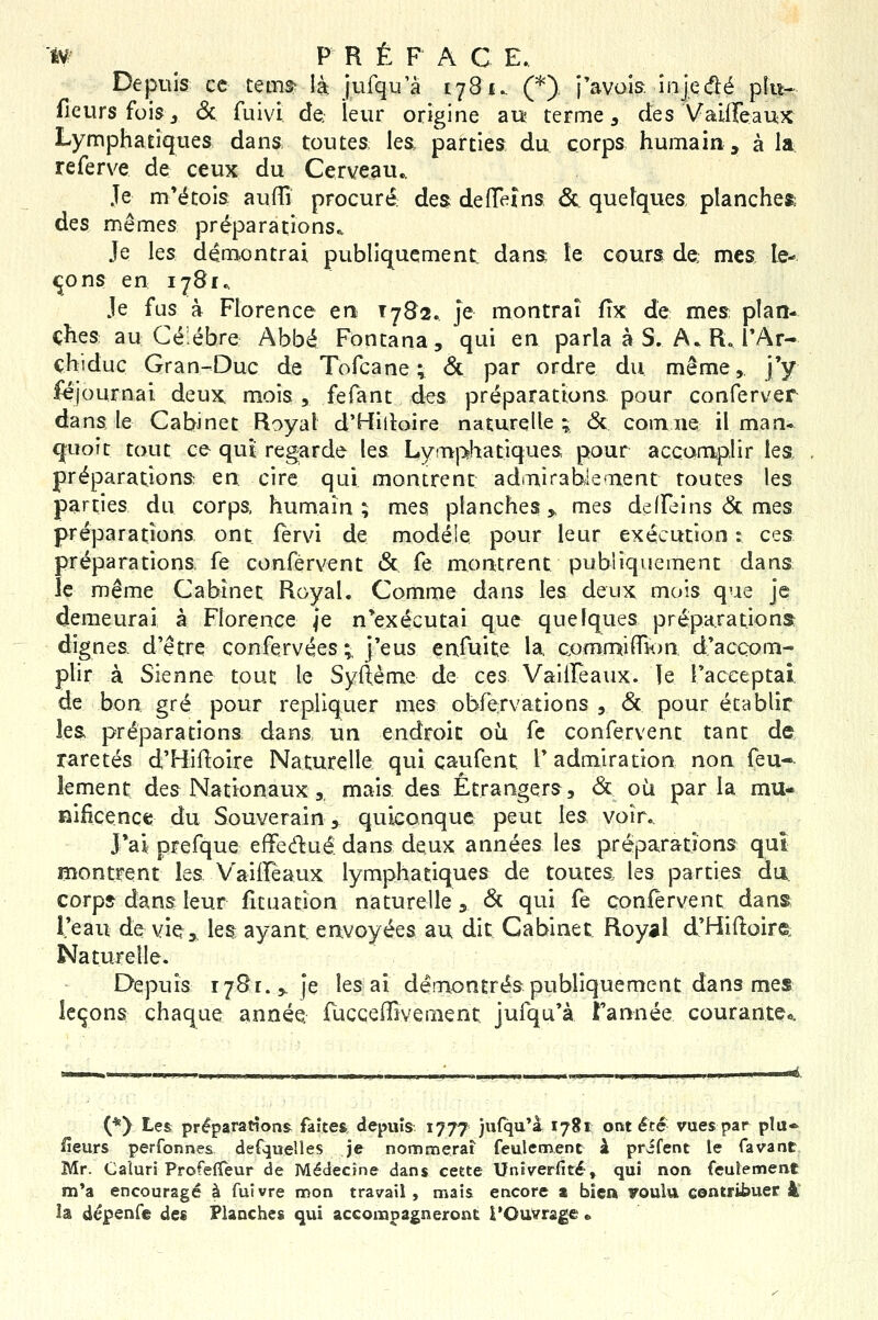 Depuis ec teim là jufqu'à 1781.. (*) j'avoia injcàé pîu^ fleurs foisj 6c fuivi de, leur origine aiî terme, des Vaiffeaux Lymphatiques dans toutes les, parties du corps humain, à U referve de ceux du Cerveau., Je m'étois auffi procuré: des deiïeins &. quelques, plancher des mêmes préparations^ Je les dém<)ntrai publiquement dans îe cours de mes le- ttons en 1781.. Je fus à Florence en T782. je montrai fîx de mes plan- ches: au Ce ébre Abbé Fontana, qui en parla à S. A. R J'Ar- çhiduc Gran-Duc de Tofcane ; & par ordre du même, j'y féjournal deux mois, fefant des préparations pour conferver dans le Cabinet Royal d'Hiiloire naturelle ; <5c cornue il man* <|uoit tout ce qui regarde les Lymphatiques pour accamiplir les, préparations en cire qui montrent admirablement toutes les parties du corps humain; mes planches» mes delfeins 6c mes préparations ont fervi de modèle pour leur exécution : ces préparations fe conférvent & fe montrent publiquement dans le même Cabinet Royal. Comme dans les deux mois que je demeurai à Florence je n'exécutai que quelques préparations dignes d'être confervées; j'eus eafuite la cjomrr^ifTKjn d'accom- plir à Sienne tout le Syftème de ces VailFeaux. le l'acceptai, de boa gré pour répliquer mes obfervations , <5t pour établir les préparations dans un endroit oii fe conférvent tant de raretés d'Hiftoire Naturelle qui çaufent l'admiration non feu- lement des Nationaux,, mais des Étrangers, <St où parla mu- nificence du Souverain > quiconque peut les voir. J'ai: prefque efifedué dans deux années les préparations qui montrent les V'ailfeaux lymphatiques de toutes les parties du. corps dans leur fituation naturelle, 6c qui fe conférvent dans l'eau de vie,, les ayant: envoyées au dit Cabinet Royal d'Hiftoire: Naturelle. Depuis 1781.3. je lésai démontrés publiquement dans mes leçons chaque année, fucceffîvement jufqu'à Tannée courante». (*) Les préparations faîtes depuis 1777 jufqu'à 1781 ont été vues par plu* fleurs perfonnes def.jueîles je nommerai feulement à prifent le favant Mr. Caîuri ProfefTeur de Médecine dans ceête Univerfité, qui non feuîennent m*a encouragé à fuivre nr>on travail , mais encore a bien Foulu conwifauer à la dépenfe des Flanches qui accompagneront l'Ouvrage •