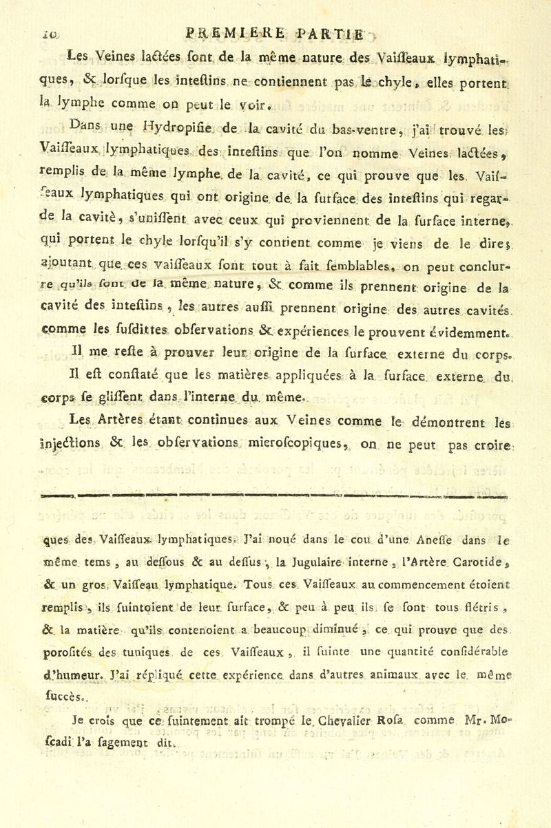 Les Veines iactées font, de la même nature des Yaiffeaux lymphatW ques, & lorfque les ïnteftins, ne contiennent pas Is chyle» elles portent; la, lymphe comme on peut le voir. Dans une Hydropiûe. de k cavité du basrventre, j'ai trouvé les; VaifTeaux lymphatiques des înteflins- que Von nomme; Veines; ladées, remplis de la même lymphe, de la. cavité, ce qui prouve que les Vaîf- Tsaux lymphatiques qui ont origine de. la furface des inteflins qui regar- de la cavité, s'unijfTent avec ceux qui proviennent de la furface interne^, qui portent le chyle lorfqu'il s'y contient comme je viens de îe direi, ajoutant que ces vailTeaux font tout à fait femblables, on peut conclur- re qu'ils font de Ja. même nature, & comme ils prennent origine de la cavité des inteflins 5 les autres auffi prennent origine; des autres cavités, comme les fufdittes observations (Se expériences le prouvent évidemment.. Il me refie à prouver leur, origine de la furface. externe du corpso Il eft conflaté que les matières appliquées à la,.furface, externe, du; coxpâ^ fe gîiiTent dans, rinterne. du. même». Les Artères étaat continues aux Veines comme îe démontrent les înleélions, &. les. obfervations., mierofcopiques, on ne peut pas croire; 'imni^ ques des, Vaîfleaux^ lymphatiques^ J'ai noué dans le cou d'une Anefle dans le snême. tems j au deflous & au delTus-, la Jugulaire interne s IMrtère, Carotide j, êc un gros. Vaiffeau lymphatiqueô Tous ceS: Vaifleaux au commencement étoient remplis 5 ils fuintoient de leur, furface, & peu à peu ils fe font tous flétris, &. la matière qu'ils contenoîent a beaucoup diminué 3 ce qui prouve que des. poroGtés^ des tuniques de ces Vaififeaux $ il fuinte une quantité confidérable d.'humeur. J'ai répliqué, cette expérience, dans, d'autres, animaux avec le. même fuccèso. Je croîs que ce; fuîntement ait trompé le. Chevalier Rofa comme Mr» Mo» fçadi. l'a fagemeot dit. ^