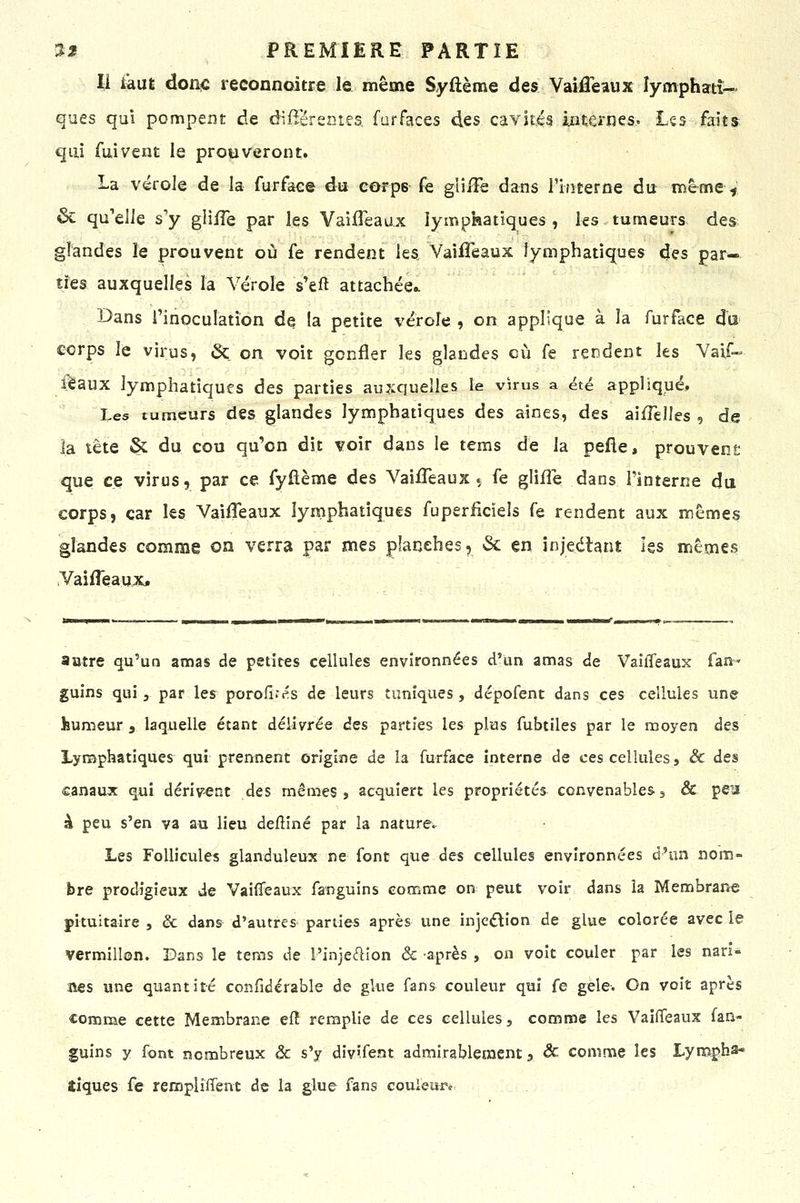 Il kut doa<; reconnoitre le même Syftème des Vaiffeaux îymphatî-' ques qui pompent de difîërentes, furfaces des cavitéâ internes.. Les fait» qui fui vent le prouveront. La vérole de la furface du corps fe gii/Fe dans riiiteroe du memeV, 6c qu'elle s'y gliiTe par les Vaiffeaux lymphatiques, les tumeurs des. glandes le prouvent où fe rendent les VaiiTeaux lymphatiques des par- ties auxquelles la Vérole s'eft attachée.. Dans Tinoculation de la petite vérole , on applique à la furface du corps le virus, & on voit gonfler les glandes où fe rendent les Vaif- féaux lymphatiques des parties auxquelles le virus a été appliqué. Les tumeurs des glandes lymphatiques des aines, des aifTeUes , de la tête & du cou qu'on dit voir dans le tems de la pefie, prouvent que ce virus, par ce fyflème des VaiiTeaux^ fe glifle dans l'interne du corps, car les Vaifleaux lyrnpbatîques fuperficieîs fe rendent aux mêmes glandes comme on verra par mes planches, & en injeélant les mêmes Vaifleaux» autre qu'un amas de petites cellules environnées d'un amas de VaiiTeaux fan- guins qui, par les porofi.'és de leurs tuniques, dépofent dans ces cellules une humeur , laquelle étant délivrée des parties les plus fubtiles par le moyen des Lymphatiques qui prennent origine de îa furface interne de ces cellules, & des canaux qui dérivent des mêmes» acquiert les propriétés convenables g & pea à peu s'en va au lieu defîiné par la nature. Les Follicules glanduleux ne font que des cellules environnées d'un nom- bre prodigieux de Vaiffeaux fanguins comme on peut voir dans îa Membrane pituitaire , & dans d'autres parues après une injc£llon de glue colorée avec le vermillon. Bans le tems de l'injedion & -après , on voit couler par les nari* nés une quantité confidérable de glue fans couleur qui fe gelé-. On voit après comme cette Membrane efî remplie de ces cellules, comme les VaiiTeaux fan- guins y font nombreux ôc s'y div'fent admirablement j âc comme les Lym.çh^ tiques fe rempliffent de la glue fans couleiïr*