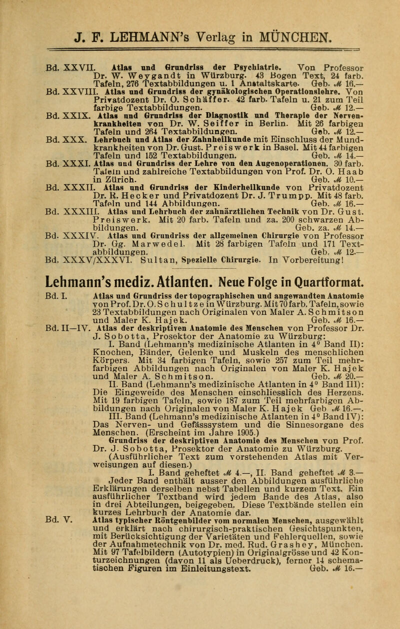 Bd. XXVII. Atlas und Grundriss der Psychiatrie. Von Professor Dr. W. Weygandt in WUrzburg. 43 Bogen Text, 24 färb. Tafeln, 276 Textabbildungen u. 1 Anstaltskarte. Geb. Jl 16 — Bd. XXVIII. Atlas und Grundriss der gynäkologischen Operationslehre. Von Priratdozent Dr. O. Sohäff er. 42 färb. Tafeln u. 21 zum Teil farbige Textabbildungen. Geb. Jl 12.— Bd. XXIX. Atlas und Grundriss der Diagnostik und Therapie der Nerven* krankheiten von Dr. W. Seiffer in Berlin. Mit 26 farbigen Tafeln und 264 Textabbildungen. Geb. Jl 12.— Bd. XXX. Lehrbuch und Atlas der Zahnheilkunde mit Einsohluss der Mund- krankheiten von Dr. Gust. Preiswerk in Basel. Mit44farbigen Tafeln und 152 Textabbildungen. Geb. Jl 14.— Bd. XXXI. Atlas und Grundriss der Lehre von den Augenoperationen. 30 färb. Talein und zahlreiche Textabbildungen von Prof. Dr. O. Haab in Zürich. Geb. Jl 10.— Bd. XXXII. Atlas und Grundriss der Einderheilkunde von Privatdozent Dr. R. Hecker und Privatdozent Dr. J. Trumpp. Mit 48 färb. Tafeln und 144 Abbildungen. Geb. Jl 16.— Bd. XXXIII. Atlas und Lehrbuch der zahnärztlichen Technik von Dr. Gust. Preiswerk. Mit 20 färb. Tafeln und za. 200 schwarzen Ab- bildungen. Geb. za. Jl 14.— Bd. XXXIV. Atlas und Grundriss der allgemeinen Chirurgie von Professor Dr. Gg. Marwedel. Mit 28 farbigen Tafeln und 171 Text- abbildungen. Geb. Jl 12.— Bd. XXXV/XXXVI. Sultan, Spezielle Chirurgie. In Vorbereitung! Lehmann's mediz. Atlanten. Neue Folge in Quartformat. Bd. I. Atlas und Grundriss der topographischen und angewandten Anatomie von Prof. Dr. O.Schultzein WUrzburg. Mit 70 färb. Tafeln, sowie 23Textabbildungen nach Originalen von Maler A. Schmitson und Maler K. Hajek. Geb. Jl 16.— Bd. II—IV. Atlas der deskriptiven Anatomie des Menschen von Professor Dr. J. Sobotta, Prosektor der Anatomie zu Würzburg: I. Band (Lehmann's medizinische Atlanten in 4° Band II): Knochen, Bänder, Gelenke und Muskeln des menschlichen Körpers. Mit 34 farbigen Tafeln, sowie 257 zum Teil mehr- farbigen Abbildungen nach Originalen von Maler K. Hajek und Maler A. Schmitson. Geb. Jl 20.— II. Band (Lehmann's medizinische Atlanten in 4° Band 111): Die Eingeweide des Menschen einschliesslich des Herzens. Mit 19 farbigen Tafeln, sowie 187 zum Teil mehrfarbigen Ab- bildungen nach Originalen von Maler K. Hajek Geb Jl 16.—. III. Band (Lehmann's medizinische Atlanten in 4° Band IV): Das Nerven- und Gefässsystem und die Sinnesorgane des Menschen. (Erscheint im Jahre 1905.) Grundriss der deskriptiven Anatomie des Menschen von Prof. Dr. J. Sobotta, Prosektor der Anatomie zu Würzburg. (Ausführlicher Text zum vorstehenden Atlas mit Ver- weisungen auf diesen.) I. Band geheftet Jl 4.—, II. Band geheftet Jl 3 — Jeder Band enthält ausser den Abbildungen ausführliche Erklärungen derselben nebst Tabellen und kurzem Text. Ein ausführlicher Toxtband wird jedem Bande des Atlas, also in drei Abteilungen, beigegeben. Diese Textbände stellen ein kurzes Lehrbuch der Anatomie dar. Bd. V. Atlas typischer Röntgenbilder vom normalen Menschen, ausgewählt und erklärt nach chirurgisch-praktischen Gesichtspunkten, mit Berücksichtigung der Varietäten und Fehlerquellen, sowie der Aufnahmetechnik von Dr. med. Rud. Grashey, München. Mit 97 Tafelbildern (Autotypien) in Originalgrösseund 42 Kon- turzeichnungen (davon 11 als Ueberdruck), ferner 14 schema- tisohen Figuren im Einleitungstext. Geb. Jl 16.—