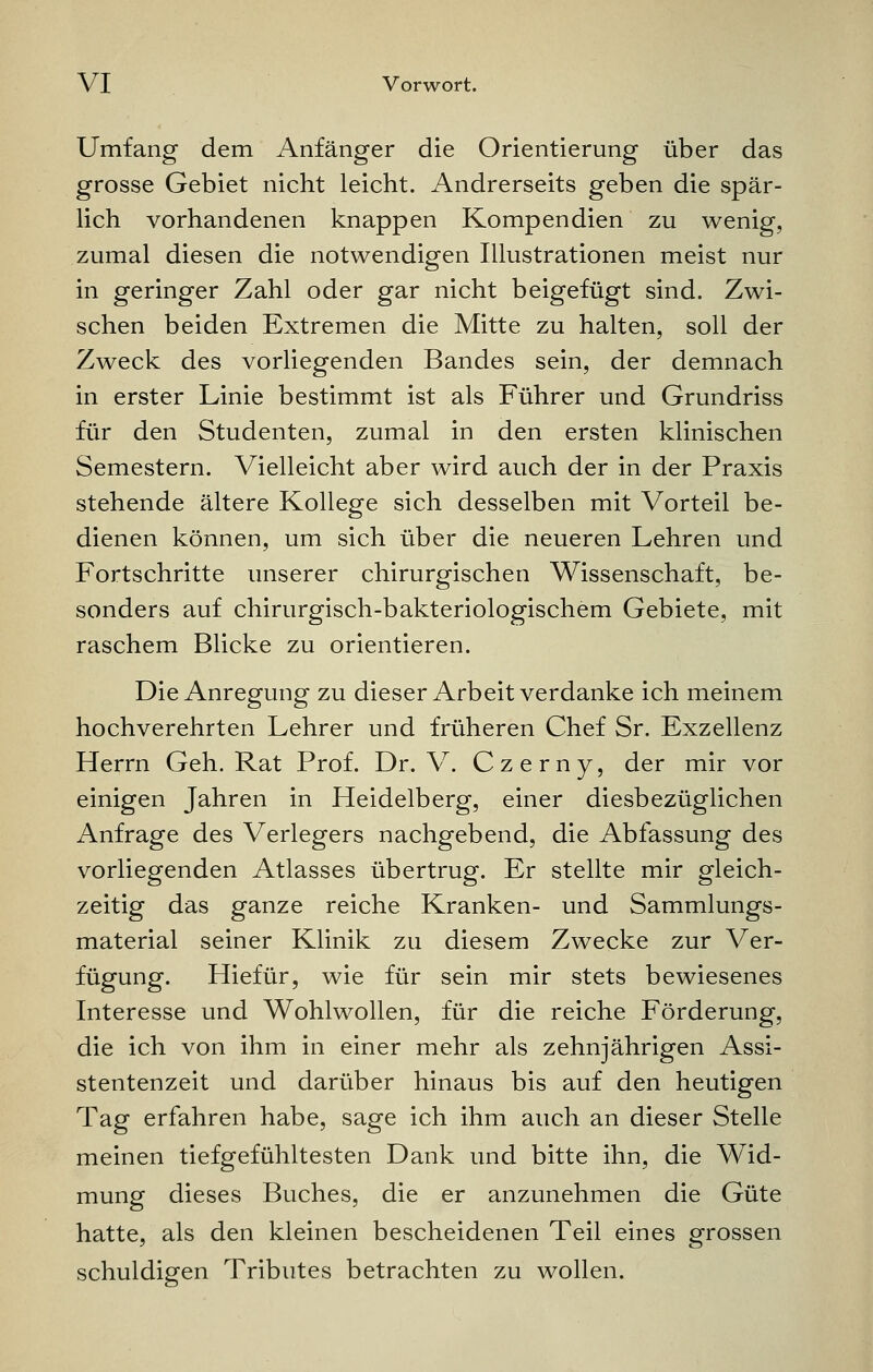 Umfang dem Anfänger die Orientierung über das grosse Gebiet nicht leicht. Andrerseits geben die spär- lich vorhandenen knappen Kompendien zu wenig, zumal diesen die notwendigen Illustrationen meist nur in geringer Zahl oder gar nicht beigefügt sind. Zwi- schen beiden Extremen die Mitte zu halten, soll der Zweck des vorliegenden Bandes sein, der demnach in erster Linie bestimmt ist als Führer und Grundriss für den Studenten, zumal in den ersten klinischen Semestern. Vielleicht aber wird auch der in der Praxis stehende ältere Kollege sich desselben mit Vorteil be- dienen können, um sich über die neueren Lehren und Fortschritte unserer chirurgischen Wissenschaft, be- sonders auf chirurgisch-bakteriologischem Gebiete, mit raschem Blicke zu orientieren. Die Anregung zu dieser Arbeit verdanke ich meinem hochverehrten Lehrer und früheren Chef Sr. Exzellenz Herrn Geh. Rat Prof. Dr. V. Czerny, der mir vor einigen Jahren in Heidelberg, einer diesbezüglichen Anfrage des Verlegers nachgebend, die Abfassung des vorliegenden Atlasses übertrug. Er stellte mir gleich- zeitig das ganze reiche Kranken- und Sammlungs- material seiner Klinik zu diesem Zwecke zur Ver- fügung. Hiefür, wie für sein mir stets bewiesenes Interesse und Wohlwollen, für die reiche Förderung, die ich von ihm in einer mehr als zehnjährigen Assi- stentenzeit und darüber hinaus bis auf den heutigen Tag erfahren habe, sage ich ihm auch an dieser Stelle meinen tiefgefühltesten Dank und bitte ihn, die Wid- mung dieses Buches, die er anzunehmen die Güte hatte, als den kleinen bescheidenen Teil eines grossen schuldigen Tributes betrachten zu wollen.