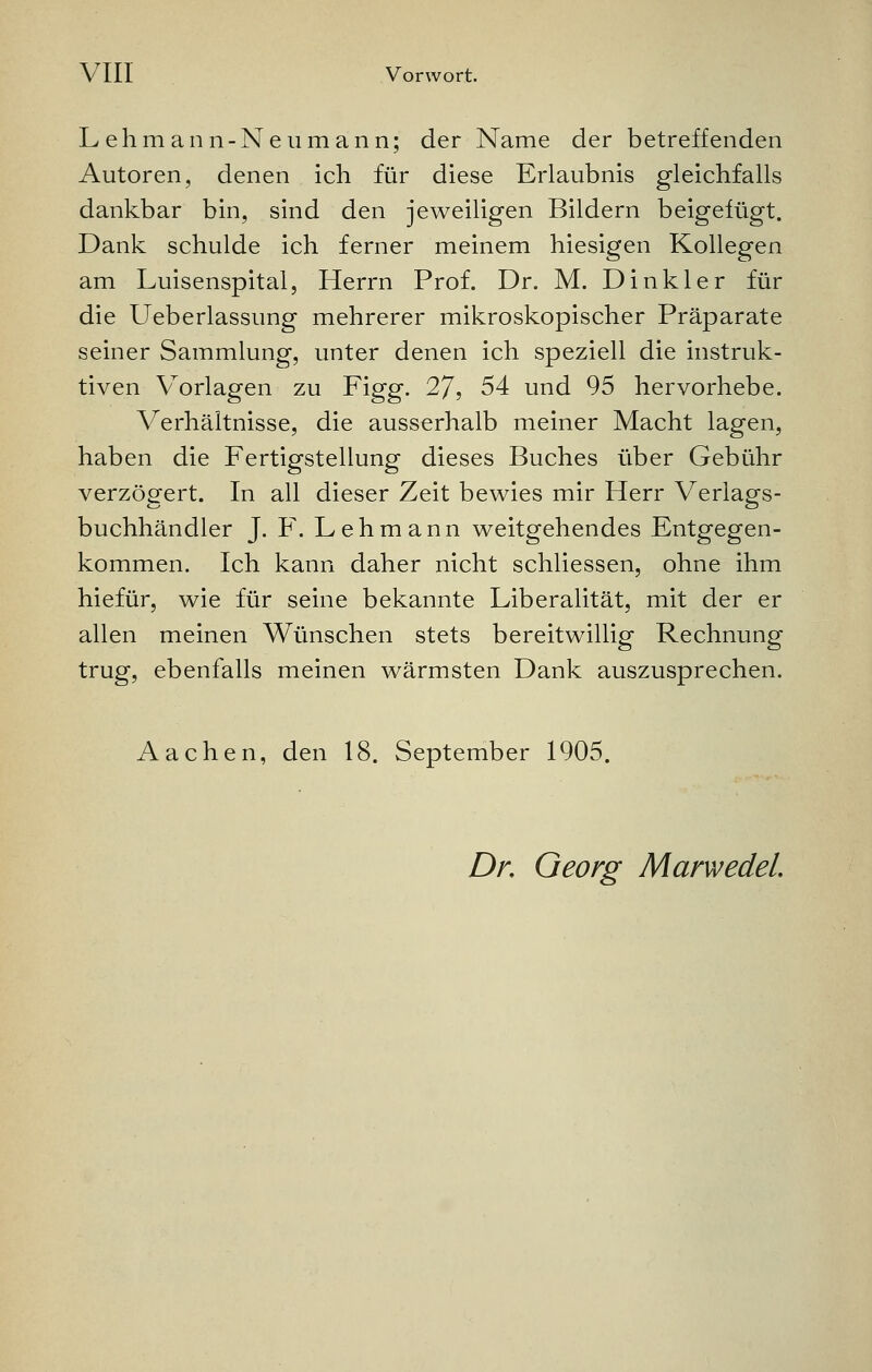 Lehmann-Neu mann; der Name der betreffenden Autoren, denen ich für diese Erlaubnis gleichfalls dankbar bin, sind den jeweiligen Bildern beigefügt. Dank schulde ich ferner meinem hiesigen Kollegen am Luisenspital, Herrn Prof. Dr. M. Dinkler für die Ueberlassung mehrerer mikroskopischer Präparate seiner Sammlung, unter denen ich speziell die instruk- tiven Vorlagen zu Figg. 27, 54 und 95 hervorhebe. Verhältnisse, die ausserhalb meiner Macht lagen, haben die Fertigstellung dieses Buches über Gebühr verzögert. In all dieser Zeit bewies mir Herr Verlags- buchhändler J. F. Lehmann weitgehendes Entgegen- kommen. Ich kann daher nicht schliessen, ohne ihm hiefür, wie für seine bekannte Liberalität, mit der er allen meinen Wünschen stets bereitwillig Rechnung trug, ebenfalls meinen wärmsten Dank auszusprechen. Aachen, den 18. September 1905. Dr. Georg Marwedel.