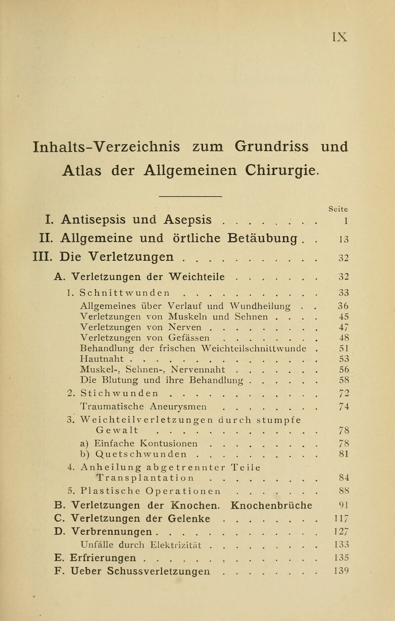 Inhalts-Verzeichnis zum Grundriss und Atlas der Allgemeinen Chirurgie. Seite I. Antisepsis und Asepsis 1 IL Allgemeine und örtliche Betäubung . . 13 III. Die Verletzungen 32 A. Verletzungen der Weichteile 32 1. Schnittwunden 33 Allgemeines über Verlauf und Wundheilung . 36 Verletzungen von Muskeln und Sehnen .... 45 Verletzungen von Nerven 47 Verletzungen von Gefässen 48 Behandlung der frischen Weichteilschniltwunde . 51 Hautnaht 53 Muskel-, Sehnen-, Nervennaht 56 Die Blutung und ihre Behandlung 58 2. Stichwunden 72 Traumatische Aneurysmen 74 3. Weichteil Verletzungen durch stumpfe Gewalt 78 a) Einfache Kontusionen 78 b) Quetschwunden 81 4. Anheilung abgetrennter Teile Transplantation 84 5. Plastische Operationen 88 B. Verletzungen der Knochen. Knochenbrüche 91 C. Verletzungen der Gelenke 117 D. Verbrennungen 127 Unfälle durch Elektrizität 133 E. Erfrierungen , 135 F. Ueber Schussverletzungen 139