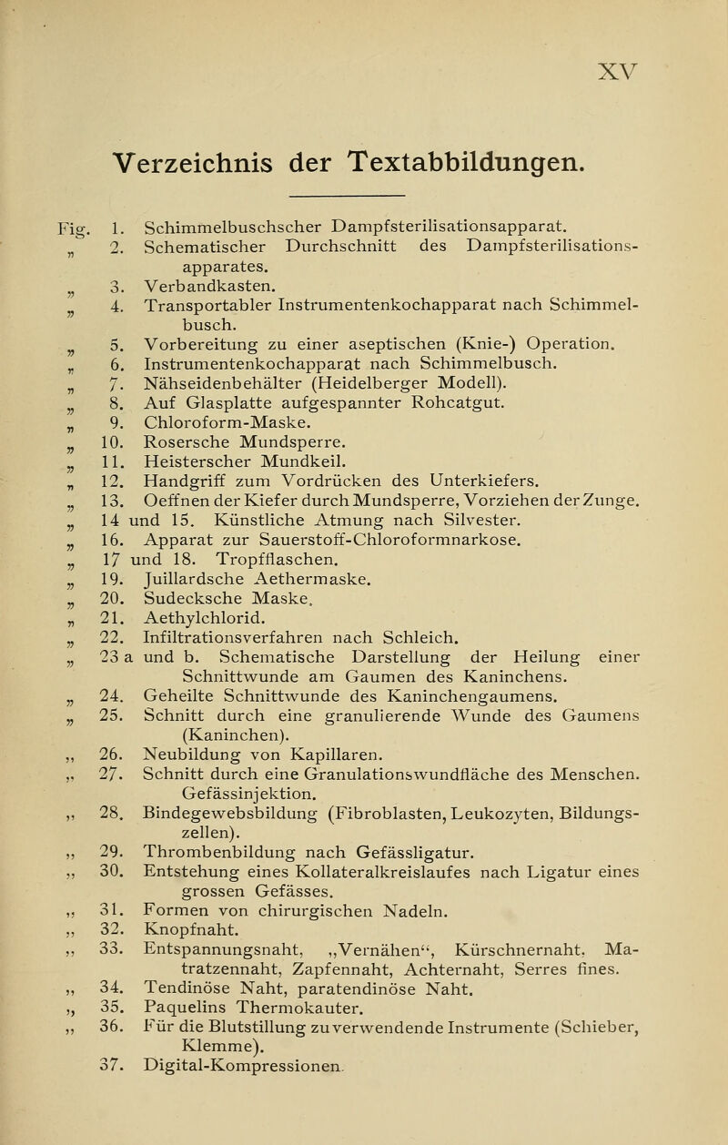 Verzeichnis der Textabbildungen. 1. Schimmelbuschscher Dampfsterilisationsapparat. 2. Schematischer Durchschnitt des Dampfsterilisations- apparates. 3. Verbandkasten. 4. Transportabler Instrumentenkochapparat nach Schimmel- busch. 5. Vorbereitung zu einer aseptischen (Knie-) Operation. 6. Instrumentenkochapparat nach Schimmelbusch. 7. Nähseidenbehälter (Heidelberger Modell). 8. Auf Glasplatte aufgespannter Rohcatgut. 9. Chloroform-Maske. 10. Rosersche Mundsperre. 11. Heisterscher Mundkeil. 12. Handgriff zum Vordrücken des Unterkiefers. 13. Oeffnen der Kiefer durch Mundsperre, Vorziehen der Zunge. 14 und 15. Künstliche Atmung nach Silvester. 16. Apparat zur Sauerstoff-Chloroformnarkose. 17 und 18. Tropfflaschen. 19. Juillardsche Aethermaske. 20. Sudecksche Maske. 21. Aethylchlorid. 22. Infiltrationsverfahren nach Schleich. 23 a und b. Schematische Darstellung der Heilung einer Schnittwunde am Gaumen des Kaninchens. 24. Geheilte Schnittwunde des Kaninchengaumens. 25. Schnitt durch eine granulierende Wunde des Gaumens (Kaninchen). 26. Neubildung von Kapillaren. 27. Schnitt durch eine Granulationswundfläche des Menschen. Gefässinjektion. 28. Bindegewebsbildung (Fibroblasten, Leukozyten, Bildungs- zellen). 29. Thrombenbildung nach Gefässligatur. 30. Entstehung eines Kollateralkreislaufes nach Ligatur eines grossen Gefässes. 31. Formen von chirurgischen Nadeln. 32. Knopfnaht. 33. Entspannungsnaht, „Vernähen*', Kürschnernaht, Ma- tratzennaht, Zapfennaht, Achternaht, Serres fines. 34. Tendinöse Naht, paratendinöse Naht. 35. Paquelins Thermokauter. 36. Für die Blutstillung zu verwendende Instrumente (Schieber, Klemme). 37. Digital-Kompressionen.