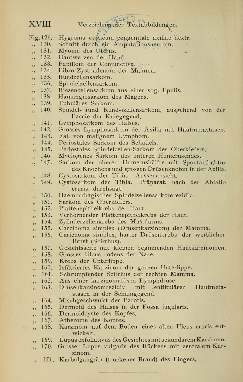 Hygroma cysticum; congenitale axillae 'dextr. Schnitt durch ein Ämputatiorisneurom. Myome des Utetus. Hautvvarzen der Hand. Papillom der Conjunctiva. .;-■-,■■- \ Fibro-Zystoadenom der Mamma. Rundzellensarkom. Spindelzellensarkom. Riesenzellensarkom aus einer sog. Epulis. Hämangiosarkom des Magens. Tubuläres Sarkom. Spindel- (und Rund-)zellensarkom, ausgehend von der Fascie der Kniegegend. Lymphosarkom des Halses. Grosses Lymphosarkom der Axilla mit Hautmetastasen. Fall von malignem Lymphom. Periostales Sarkom des Schädels. Periostales Spindelzellen-Sarkom des Oberkiefers. Myelogenes Sarkom des unteren Humerusendes. SaT-kom der oberen Humerushälfte mit Spontanfraktur des Knochens und grossen Drüsenknoten in der Axilla. Cystosarkom der Tibia. Aussenansicht. Cystosarkom der Tibia. Präparat, nach der Ablatio cruris, durchsägt. Haemorrhagisches Spindelzellensarkomrezidiv. Sarkom des Oberkiefers. Plattenepithelkrebs der Haut. Verhornender Plattenepithelkrebs der Haut. Zylinderzellenkrebs des Mastdarms. Carcinoma simplex (Drüsenkarzinom) der Mamma. Caricnoma simplex, harter Drüsenkrebs der weiblichen Brust (Scirrhus). Gesichtsseite mit kleinen beginnenden Hautkarzinomen. Grosses Ulcus rodens der Nase. Krebs der Unterlippe. Infiltriertes Karzinom der ganzen Unterlippe. Schrumpfender Scirrhus der rechten Mamma. Aus einer karzinomatösen Lymphdrüse. Drüsenkarzinomrezidiv mit lentikulären Hautmeta- stasen in der Schamgegend. Mischgeschwulst der Parotis. Dermoid des Halses in der Fossa jugularis. Dermoidcyste des Kopfes. Atherome des Kopfes. Karzinom auf dem Boden eines alten Ulcus cruris ent- wickelt. Lupus exf oliativus des Gesichtes mit sekundärem Karzinom. Grosser Lupus vulgaris des Rückens mit zentralem Kar- zinom. 171. Karbolgangrän (trockener Brand) des Fingers. Fig. 129. „ 130. „ 131. „ 132. ., 133. „ 134. ,. 135. „ 136. ., 137. „ 138. „ 139. „ 140. .. 141. » 142. ., 143. „ 144. ., 145. „ 146. ., 147. ,, 148. „ 149. ., 150. „ 151. ., 152. „ 153. „ 154. „ 155. „ 156. „ 1.57: ., 158. ., 159. „ 160. „ 161. „ 162. „ 163. „ 164. ,, 165. „ 166. „ 167. „ 168. „ 169. „ 170.