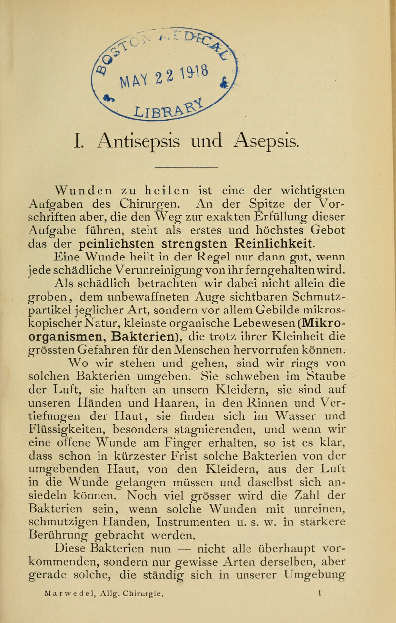 I. Antisepsis und Asepsis. Wunden zu heilen ist eine der wichtigsten Aufgaben des Chirurgen. An der Spitze der Vor- schriften aber, die den Weg zur exakten Erfüllung dieser Aufgabe führen, steht als erstes und höchstes Gebot das der peinlichsten strengsten Reinlichkeit. Eine Wunde heilt in der Regel nur dann gut, wenn jede schädliche Verunreinigung von ihr ferngehalten wird. Als schädlich betrachten wir dabei nicht allein die groben, dem unbewaffneten Auge sichtbaren Schmutz- partikel jeglicher Art, sondern vor allem Gebilde mikros- kopischer Natur, kleinste organische Lebewesen (Mikro- organismen, Bakterien), die trotz ihrer Kleinheit die grössten Gefahren für den Menschen hervorrufen können. Wo wir stehen und gehen, sind wir rings von solchen Bakterien umgeben. Sie schweben im Staube der Luft, sie haften an unsern Kleidern, sie sind auf unseren Händen und Haaren, in den Rinnen und Ver- tiefungen der Haut, sie finden sich im Wasser und Flüssigkeiten, besonders stagnierenden, und wenn wir eine offene Wunde am Finger erhalten, so ist es klar, dass schon in kürzester Frist solche Bakterien von der umgebenden Haut, von den Kleidern, aus der Luft in die Wunde gelangen müssen und daselbst sich an- siedeln können. Noch viel grösser wird die Zahl der Bakterien sein, wenn solche Wunden mit unreinen, schmutzigen Händen, Instrumenten u. s. w. in stärkere Berührung gebracht werden. Diese Bakterien nun — nicht alle überhaupt vor- kommenden, sondern nur gewisse Arten derselben, aber gerade solche, die ständig sich in unserer Umgebung Marwedel, AUg-. Chirurgie. 1