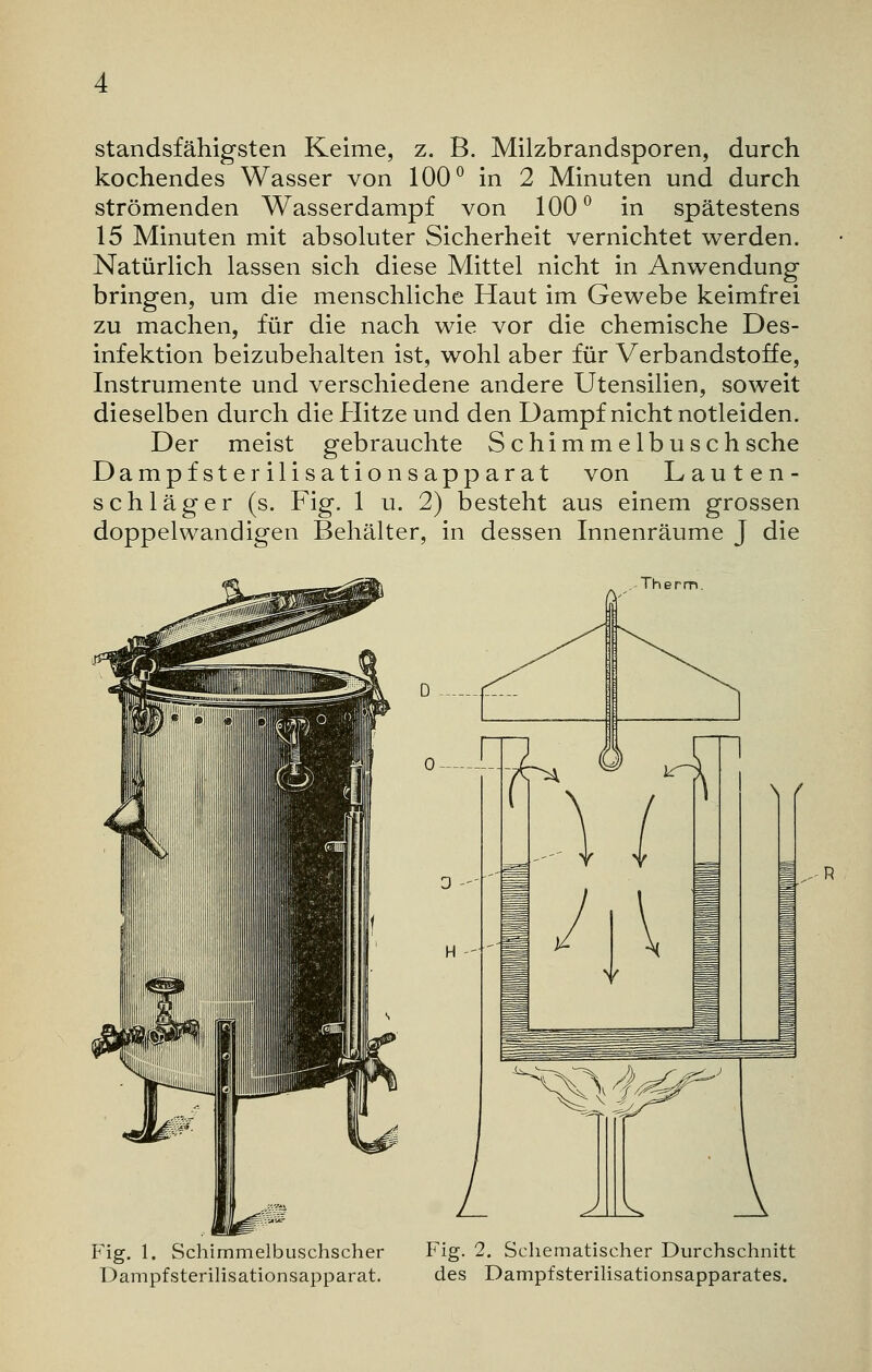 standsfähigsten Keime, z. B. Milzbrandsporen, durch kochendes Wasser von 100° in 2 Minuten und durch strömenden Wasserdampf von 100° in spätestens 15 Minuten mit absoluter Sicherheit vernichtet werden. Natürlich lassen sich diese Mittel nicht in Anwendung bringen, um die menschliche Haut im Gewebe keimfrei zu machen, für die nach wie vor die chemische Des- infektion beizubehalten ist, wohl aber für Verbandstoffe, Instrumente und verschiedene andere Utensilien, soweit dieselben durch die Hitze und den Dampf nicht notleiden. Der meist gebrauchte Schimmelbusch sehe Dampfsterilisationsapparat von Lauten- schläger (s. Fig. 1 u. 2) besteht aus einem grossen doppelwandigen Behälter, in dessen Innenräume J die Therm. Fig. 1. Schimmelbuschscher Dampf Sterilisationsapparat. Fig. 2. Schematischer Durchschnitt des Dampf Sterilisationsapparates.