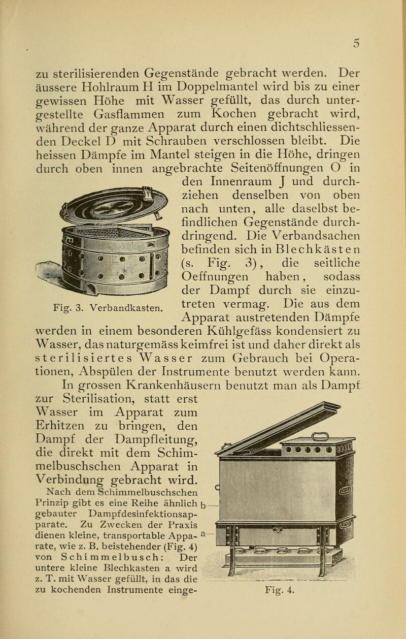 Verbandkasten. zu sterilisierenden Gegenstände gebracht werden. Der äussere Hohlraum H im Doppelmantel wird bis zu einer gewissen Höhe mit Wasser gefüllt, das durch unter- gestellte Gasflammen zum Kochen gebracht wird, während der ganze Apparat durch einen dichtschliessen- den Deckel D mit Schrauben verschlossen bleibt. Die heissen Dämpfe im Mantel steigen in die Höhe, dringen durch oben innen angebrachte Seitenöffnungen O in den Innenraum J und durch- ziehen denselben von oben nach unten, alle daselbst be- findlichen Gegenstände durch- dringend. Die Verbandsachen befinden sich in Blechkästen (s. Fig. 3), die seitliche Oeffnungen haben, sodass der Dampf durch sie einzu- treten vermag. Die aus dem Apparat austretenden Dämpfe werden in einem besonderen Kühlgefäss kondensiert zu Wasser, das naturgemäss keimfrei ist und daher direkt als sterilisiertes Wasser zum Gebrauch bei Opera- tionen, Abspülen der Instrumente benutzt werden kann. In grossen Krankenhäusern benutzt man als Dampf zur Sterilisation, statt erst Wasser im Apparat zum Erhitzen zu bringen, den Dampf der Dampfleitung, die direkt mit dem Schim- melbuschschen Apparat in Verbindung gebracht wird. Nach dem Schimmelbuschschen Prinzip gibt es eine Reihe ähnlich b gebauter Dampfdesinfektionsap- parate. Zu Zwecken der Praxis dienen kleine, transportable Appa- a rate, wie z. B. beistehender (Fig. 4) von Schimmelbusch: Der untere kleine Blechkasten a wird z. T. mit Wasser gefüllt, in das die zu kochenden Instrumente einge- Fig. 4.