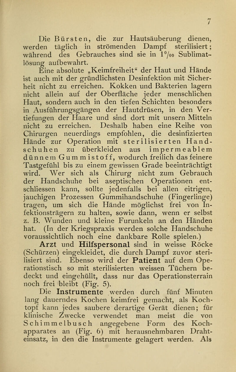 Die Bürsten, die zur Hautsäuberung dienen, werden täglich in strömenden Dampf sterilisiert; während des Gebrauches sind sie in l°/oo Sublimat- lösung aufbewahrt. Eine absolute „Keimfreiheit der Haut und Hände ist auch mit der gründlichsten Desinfektion mit Sicher- heit nicht zu erreichen. Kokken und Bakterien lagern nicht allein auf der Oberfläche jeder menschlichen Haut, sondern auch in den tiefen Schichten besonders in Ausführungsgängen der Hautdrüsen, in den Ver- tiefungen der Haare und sind dort mit unsern Mitteln nicht zu erreichen. Deshalb haben eine Reihe von Chirurgen neuerdings empfohlen, die desinfizierten Hände zur Operation mit sterilisierten Hand- schuhen zu überkleiden aus impermeablem dünnem Gummistoff, wodurch freilich das feinere Tastgefühl bis zu einem gewissen Grade beeinträchtigt wird. Wer sich als Chirurg nicht zum Gebrauch der Handschuhe bei aseptischen Operationen ent- schliessen kann, sollte jedenfalls bei allen eitrigen, jauchigen Prozessen Gummihandschuhe (Fingerlinge) tragen, um sich die Hände möglichst frei von In- fektionsträgern zu halten, sowie dann, wenn er selbst z. B. Wunden und kleine Furunkeln an den Händen hat. (In der Kriegspraxis werden solche Handschuhe voraussichtlich noch eine dankbare Rolle spielen.) Arzt und Hilfspersonal sind in weisse Röcke (Schürzen) eingekleidet, die durch Dampf zuvor steri- lisiert sind. Ebenso wird der Patient auf dem Ope- rationstisch so mit sterilisierten weissen Tüchern be- deckt und eingehüllt, dass nur das Operationsterrain noch frei bleibt (Fig. 5). Die Instrumente werden durch fünf Minuten lang dauerndes Kochen keimfrei gemacht, als Koch- topf kann jedes saubere derartige Gerät dienen; für klinische Zwecke verwendet man meist die von Schimmelbusch angegebene Form des Koch- apparates an (Fig. 6) mit herausnehmbaren Draht- einsatz, in den die Instrumente gelagert werden. Als