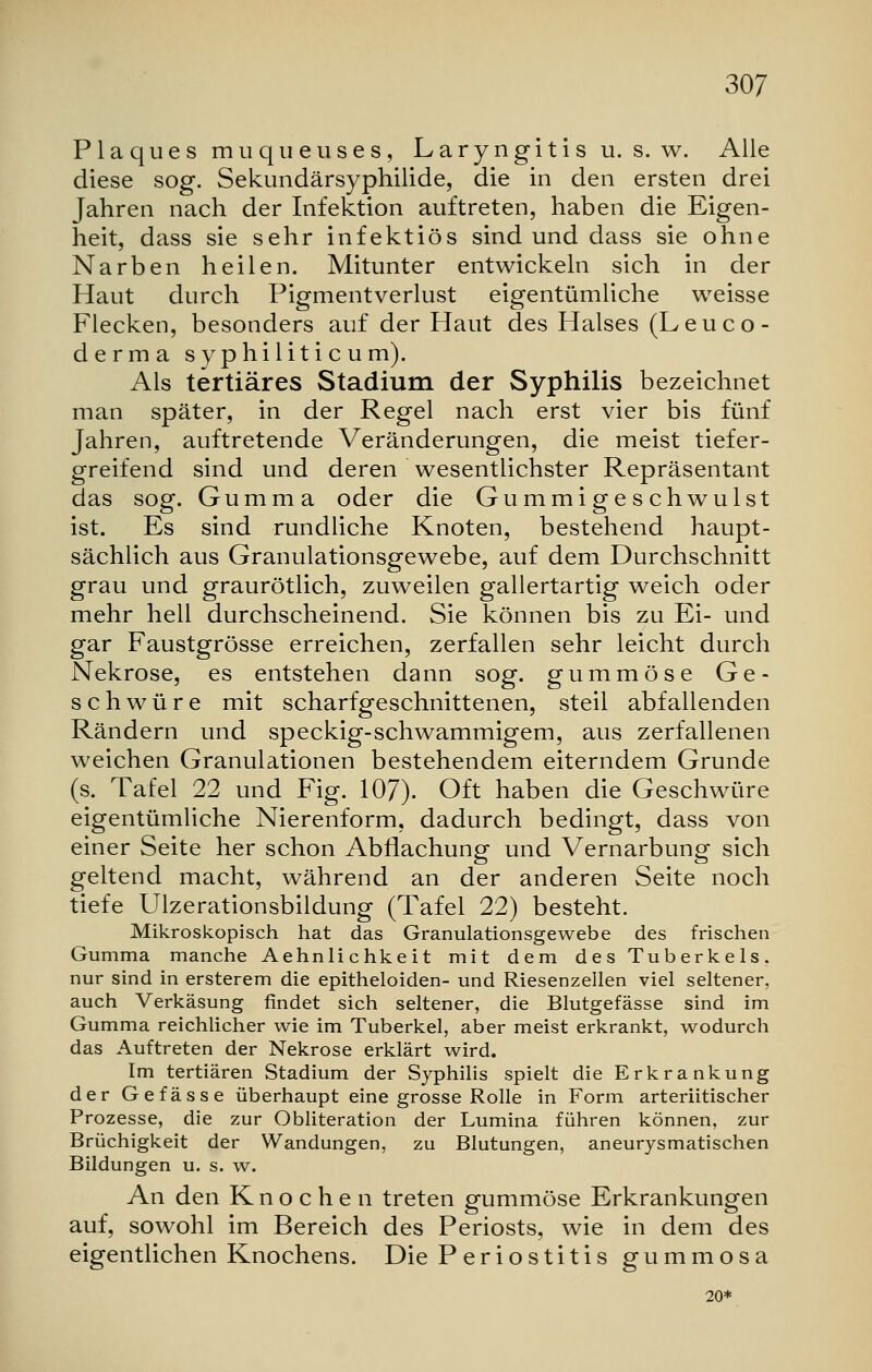 Plaques muqueuses, Laryngitis u. s. w. Alle diese sog. Sekundärsyphilide, die in den ersten drei Jahren nach der Infektion auftreten, haben die Eigen- heit, dass sie sehr infektiös sind und dass sie ohne Narben heilen. Mitunter entwickeln sich in der Haut durch Pigmentverlust eigentümliche weisse Flecken, besonders auf der Haut des Halses (Leuco- derma syphiliticum). Als tertiäres Stadium der Syphilis bezeichnet man später, in der Regel nach erst vier bis fünf Jahren, auftretende Veränderungen, die meist tiefer- greifend sind und deren wesentlichster Repräsentant das sog. Gumma oder die Gummigeschwulst ist. Es sind rundliche Knoten, bestehend haupt- sächlich aus Granulationsgewebe, auf dem Durchschnitt grau und graurötlich, zuweilen gallertartig weich oder mehr hell durchscheinend. Sie können bis zu Ei- und gar Faustgrösse erreichen, zerfallen sehr leicht durch Nekrose, es entstehen dann sog. gummöse Ge- schwüre mit scharfgeschnittenen, steil abfallenden Rändern und speckig-schwammigem, aus zerfallenen weichen Granulationen bestehendem eiterndem Grunde (s. Tafel 22 und Fig. 107). Oft haben die Geschwüre eigentümliche Nierenform, dadurch bedingt, dass von einer Seite her schon Abflachung und Vernarbung sich geltend macht, während an der anderen Seite noch tiefe Ulzerationsbildung (Tafel 22) besteht. Mikroskopisch hat das Granulationsgewebe des frischen Gumma manche Aehnlichkeit mit dem des Tuberkels, nur sind in ersterem die epitheloiden- und Riesenzellen viel seltener, auch Verkäsung findet sich seltener, die Blutgefässe sind im Gumma reichlicher wie im Tuberkel, aber meist erkrankt, wodurch das Auftreten der Nekrose erklärt wird. Im tertiären Stadium der Syphilis spielt die Erkrankung der Gefässe überhaupt eine grosse Rolle in Form arteriitischer Prozesse, die zur Obliteration der Lumina führen können, zur Brüchigkeit der Wandungen, zu Blutungen, aneurysmatischen Bildungen u. s. w. An den Knochen treten gummöse Erkrankungen auf, sowohl im Bereich des Periosts, wie in dem des eigentlichen Knochens. Die Periostitis gummosa 20*