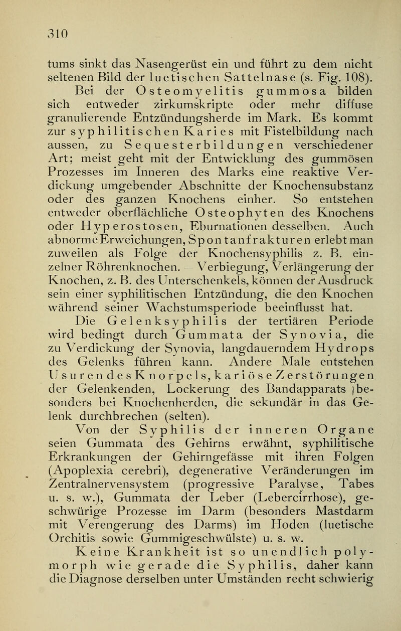 tums sinkt das Nasengerüst ein und führt zu dem nicht seltenen Bild der luetischen Sattelnase (s. Fig. 108). Bei der Osteomyelitis gummosa bilden sich entweder zirkumskripte oder mehr diffuse granulierende Entzündungsherde im Mark. Es kommt zur syphilitischen Karies mit Fistelbildung nach aussen, zu Sequesterbildungen verschiedener Art; meist geht mit der Entwicklung des gummösen Prozesses im Inneren des Marks eine reaktive Ver- dickung umgebender Abschnitte der Knochensubstanz oder des ganzen Knochens einher. So entstehen entweder oberflächliche Osteophyten des Knochens oder Hyperostosen, Eburnationen desselben. Auch abnorme Erweichungen, Spontanfrakturen erlebt man zuweilen als Folge der Knochensyphilis z. B. ein- zelner Röhrenknochen. — Verbiegung, Verlängerung der Knochen, z. B. des Unterschenkels, können der Ausdruck sein einer syphilitischen Entzündung, die den Knochen während seiner Wachstumsperiode beeinflusst hat. Die Gelenksyphilis der tertiären Periode wird bedingt durch Gummata der Synovia, die zu Verdickung der Synovia, langdauerndem Hydrops des Gelenks führen kann. Andere Male entstehen UsurendesKnorpels,kariöseZerstörungen der Gelenkenden, Lockerung des Bandapparats j be- sonders bei Knochenherden, die sekundär in das Ge- lenk durchbrechen (selten). Von der Syphilis der inneren Organe seien Gummata des Gehirns erwähnt, syphilitische Erkrankungen der Gehirngefässe mit ihren Folgen (Apoplexia cerebri), degenerative Veränderungen im Zentralnervensystem (progressive Paralyse, Tabes u. s. w.), Gummata der Leber (Lebercirrhose), ge- schwürige Prozesse im Darm (besonders Mastdarm mit Verengerung des Darms) im Hoden (luetische Orchitis sowie Gummigeschwülste) u. s. w. Keine Krankheit ist so unendlich poly- morph wie gerade die Syphilis, daher kann die Diagnose derselben unter Umständen recht schwierig