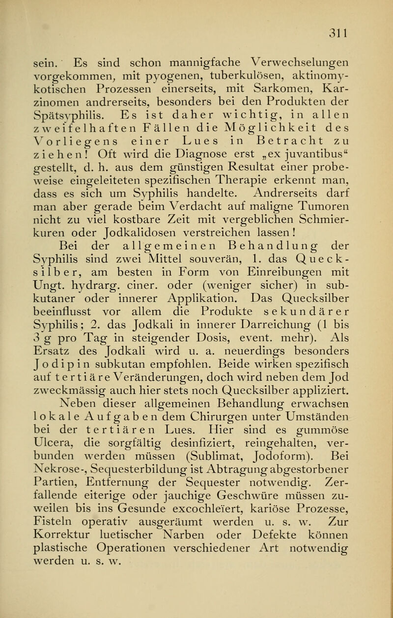 sein. Es sind schon mannigfache Verwechselungen vorgekommen, mit pyogenen, tuberkulösen, aktinomy- kotischen Prozessen einerseits, mit Sarkomen, Kar- zinomen andrerseits, besonders bei den Produkten der Spätsyphilis. Es ist daher wichtig, in allen zweifelhaften Fällen die Möglichkeit des V orliegens einer Lues in Betracht zu ziehen! Oft wird die Diagnose erst „ex juvantibus gestellt, d. h. aus dem günstigen Resultat einer probe- weise eingeleiteten spezifischen Therapie erkennt man, dass es sich um Syphilis handelte. Andrerseits darf man aber gerade beim Verdacht auf maligne Tumoren nicht zu viel kostbare Zeit mit vergeblichen Schmier- kuren oder Jodkalidosen verstreichen lassen! Bei der allgemeinen Behandlung der Syphilis sind zwei Mittel souverän, 1. das Queck- silber, am besten in Form von Einreibungen mit Ungt. hydrarg. einer, oder (weniger sicher) in sub- kutaner oder innerer Applikation. Das Quecksilber beeinflusst vor allem die Produkte sekundärer Syphilis; 2. das Jodkali in innerer Darreichung (1 bis 3 g pro Tag in steigender Dosis, event. mehr). Als Ersatz des Jodkali wird u. a. neuerdings besonders J o d i p i n subkutan empfohlen. Beide wirken spezifisch auf t e r t i ä re Veränderungen, doch wird neben dem Jod zweckmässig auch hier stets noch Quecksilber appliziert. Neben dieser allgemeinen Behandlung erwachsen lokale Aufgaben dem Chirurgen unter Umständen bei der tertiären Lues. Hier sind es gummöse Ulcera, die sorgfältig desinfiziert, reingehalten, ver- bunden werden müssen (Sublimat, Jodoform). Bei Nekrose-, Sequesterbildung ist Abtragung abgestorbener Partien, Entfernung der Sequester notwendig. Zer- fallende eiterige oder jauchige Geschwüre müssen zu- weilen bis ins Gesunde excochlei'ert, kariöse Prozesse, Fisteln operativ ausgeräumt werden u. s. w. Zur Korrektur luetischer Narben oder Defekte können plastische Operationen verschiedener Art notwendig werden u. s. w.