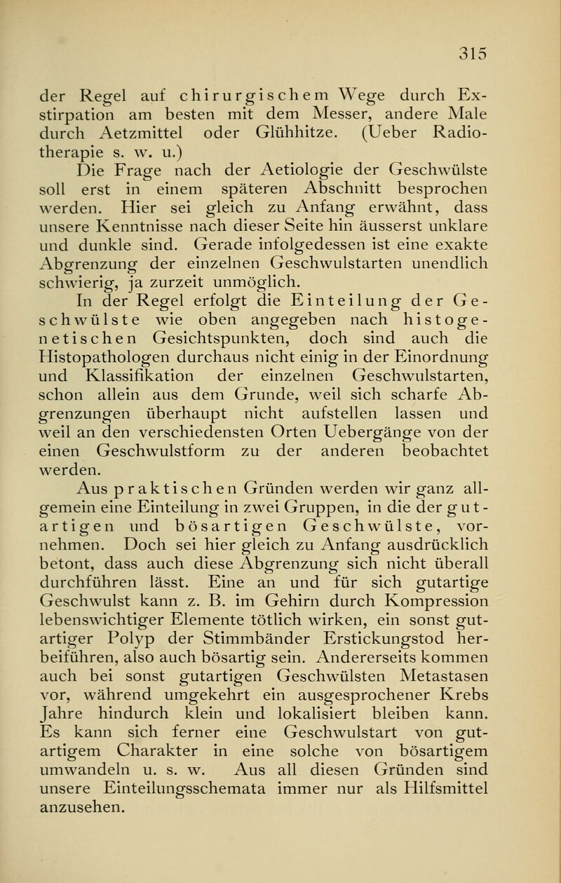 der Regel auf chirurgischem Wege durch Ex- stirpation am besten mit dem Messer, andere Male durch Aetzmittel oder Glühhitze. (Ueber Radio- therapie s. w. u.) Die Frage nach der Aetiologie der Geschwülste soll erst in einem späteren Abschnitt besprochen werden. Hier sei gleich zu Anfang erwähnt, dass unsere Kenntnisse nach dieser Seite hin äusserst unklare und dunkle sind. Gerade infolgedessen ist eine exakte Abgrenzung der einzelnen Geschwulstarten unendlich schwierig, ja zurzeit unmöglich. In der Regel erfolgt die Einteilung der Ge- schwülste wie oben angegeben nach histoge- netischen Gesichtspunkten, doch sind auch die Histopathologen durchaus nicht einig in der Einordnung und Klassifikation der einzelnen Geschwulstarten, schon allein aus dem Grunde, weil sich scharfe Ab- grenzungen überhaupt nicht aufstellen lassen und weil an den verschiedensten Orten Uebergänge von der einen Geschwulstform zu der anderen beobachtet werden. Aus praktischen Gründen werden wir ganz all- gemein eine Einteilung in zwei Gruppen, in die der gut- artigen und bösartigen Geschwülste, vor- nehmen. Doch sei hier gleich zu Anfang ausdrücklich betont, dass auch diese Abgrenzung sich nicht überall durchführen lässt. Eine an und für sich gutartige Geschwulst kann z. B. im Gehirn durch Kompression lebenswichtiger Elemente tötlich wirken, ein sonst gut- artiger Polyp der Stimmbänder Erstickungstod her- beiführen, also auch bösartig sein. Andererseits kommen auch bei sonst gutartigen Geschwülsten Metastasen vor, während umgekehrt ein ausgesprochener Krebs Jahre hindurch klein und lokalisiert bleiben kann. Es kann sich ferner eine Geschwulstart von gut- artigem Charakter in eine solche von bösartigem umwandeln u. s. w. Aus all diesen Gründen sind unsere Einteilungsschemata immer nur als Hilfsmittel anzusehen.