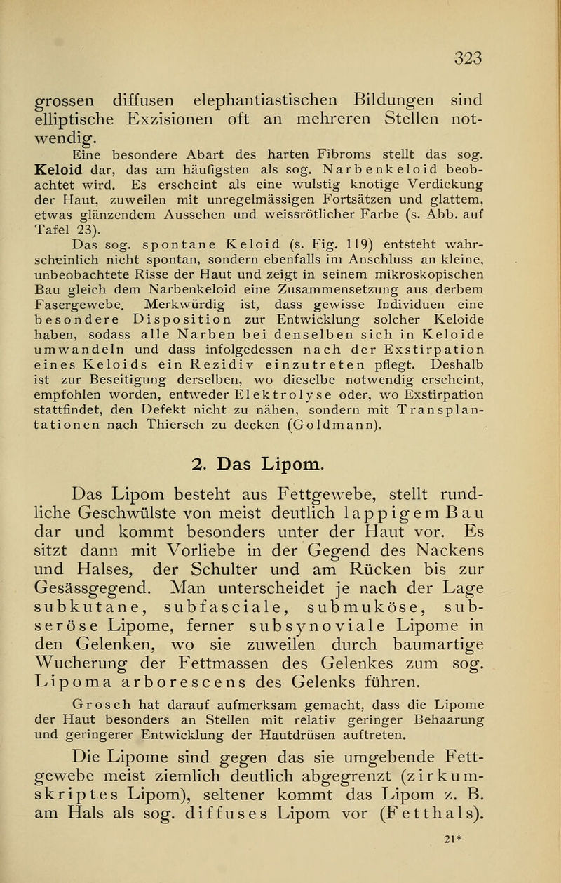 grossen diffusen elephantiastischen Bildungen sind elliptische Exzisionen oft an mehreren Stellen not- wendig. Eine besondere Abart des harten Fibroms stellt das sog. Keloid dar, das am häufigsten als sog. Narbenkeloid beob- achtet wird. Es erscheint als eine wulstig knotige Verdickung der Haut, zuweilen mit unregelmässigen Fortsätzen und glattem, etwas glänzendem Aussehen und weissrötlicher Farbe (s. Abb. auf Tafel 23). Das sog. spontane Keloid (s. Fig. 119) entsteht wahr- scheinlich nicht spontan, sondern ebenfalls im Anschluss an kleine, unbeobachtete Risse der Haut und zeigt in seinem mikroskopischen Bau gleich dem Narbenkeloid eine Zusammensetzung aus derbem Fasergewebe. Merkwürdig ist, dass gewisse Individuen eine besondere Disposition zur Entwicklung solcher Keloide haben, sodass alle Narben bei denselben sich in Keloide umwandeln und dass infolgedessen nach der Exstirpation eines Keloids ein Rezidiv einzutreten pflegt. Deshalb ist zur Beseitigung derselben, wo dieselbe notwendig erscheint, empfohlen worden, entweder El ektrolyse oder, wo Exstirpation stattfindet, den Defekt nicht zu nähen, sondern mit Transplan- tationen nach Thiersch zu decken (Goldmann). 2. Das Lipom. Das Lipom besteht aus Fettgewebe, stellt rund- liche Geschwülste von meist deutlich lappigem Bau dar und kommt besonders unter der Haut vor. Es sitzt dann mit Vorliebe in der Gegend des Nackens und Halses, der Schulter und am Rücken bis zur Gesässgegend. Man unterscheidet je nach der Lage subkutane, subfasciale, submuköse, sub- seröse Lipome, ferner subsynoviale Lipome in den Gelenken, wo sie zuweilen durch baumartige Wucherung der Fettmassen des Gelenkes zum sog. Lipoma arborescens des Gelenks führen. Grosch hat darauf aufmerksam gemacht, dass die Lipome der Haut besonders an Stellen mit relativ geringer Behaarung und geringerer Entwicklung der Hautdrüsen auftreten. Die Lipome sind gegen das sie umgebende Fett- gewebe meist ziemlich deutlich abgegrenzt (zirkum- skriptes Lipom), seltener kommt das Lipom z. B. am Hals als sog. diffuses Lipom vor (Fetthals). 21*