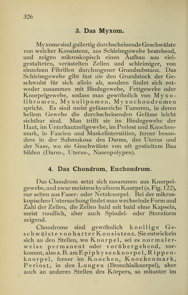 3. Das Myxom. Myxome sind gallertig durchscheinende Geschwülste von weicher Konsistenz, aus Schleimgewebe bestehend, und zeigen mikroskopisch einen Aufbau aus viel- gestalteten, verästelten Zellen und schleimiger, von einzelnen Fibrillen durchzogener Grundsubstanz. Das Schleimgewebe gibt fast nie den Grundstock der Ge- schwulst für sich allein ab, sondern findet sich ent- weder zusammen mit Bindegewebe, Fettgewebe oder Knorpelgewebe, sodass man gewöhnlich von Myxo- fibromen, Myxolipomen, Myxochondromen spricht. Es sind meist gefässreiche Tumoren, in deren hellem Gewebe die durchscheinenden Gefässe leicht sichtbar sind. Man trifft sie im Bindegewebe der Haut, im Unterhautzellgewebe, im Periost und Knochen- mark, in Fascien und Muskelinterstitien, ferner beson- ders in der Submukosa des Darms, des Uterus und der Nase, wo sie Geschwülste von oft gestieltem Bau bilden (Darm-, Uterus-, Nasenpolypen). 4. Das Chondrom, Enchondrom. Das Chondrom setzt sich zusammen aus Knorpel- gewebe, und zwar meistens hyalinem Knorpel (s. Fig. 122), nur selten aus Faser- oder Netzknorpel. Bei der mikros- kopischen Untersuchungfindet man wechselnde Form und Zahl der Zellen, die Zellen bald mit bald ohne Kapseln, meist rundlich, aber auch Spindel- oder Sternform zeigend. Chondrome sind gewöhnlich knollige Ge- schwülstevonharterKonsistenz. Sie entwickeln sich an den Stellen, wo Knorpel, sei es normaler- weise permanent oder vorübergehend, vor- kommt, alsoz.B. amEpiphysenknorpel, Rippen- knorpel, ferner im Knochen, Knochenmark, Periost, in den Lungen (Bronchialknorpel), aber auch an anderen Stellen des Körpers, so mitunter im