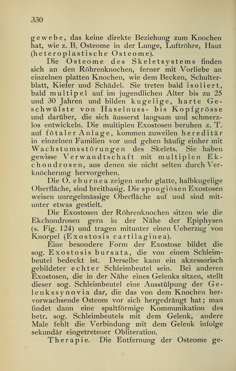 g e w e b e, das keine direkte Beziehung zum Knochen hat, wie z. B. Osteome in der Lunge, Luftröhre, Haut (heteroplastische Osteome). Die Osteome des Skeletsystems finden sich an den Röhrenknochen, ferner mit Vorliebe an einzelnen platten Knochen, wie dem Becken, Schulter- blatt, Kiefer und Schädel. Sie treten bald isoliert, bald multipel auf im jugendlichen Alter bis zu 25 und 30 Jahren und bilden kugelige, harte Ge- schwülste von Haselnuss- bis Kopfgrösse und darüber, die sich äusserst langsam und schmerz- los entwickeln. Die multiplen Exostosen beruhen z. T. auf fötaler Anlage, kommen zuweilen hereditär in einzelnen Familien vor und gehen häufig einher mit Wachstumsstörungen des Skelets. Sie haben gewisse Verwandtschaft mit multiplen Ek- chondrosen, aus denen sie nicht selten durch Ver- knöcherung hervorgehen. Die O. eburnea zeigen mehr glatte, halbkugelige Oberfläche, sind breitbasig. Die spongiösen Exostosen weisen unregelmässige Oberfläche auf und sind mit- unter etwas gestielt. Die Exostosen der Röhrenknochen sitzen wie die Ekchondrosen gern in der Nähe der Epiphysen (s. Fig. 124) und tragen mitunter einen Ueberzug von Knorpel (Exostosis cartilaginea). Eine besondere Form der Exostose bildet die sog. Exostosis bursata, die von einem Schleim- beutel bedeckt ist. Derselbe kann ein akzessorisch gebildeter echter Schleimbeutel sein. Bei anderen Exostosen, die in der Nähe eines Gelenks sitzen, stellt dieser sog. Schleimbeutel eine Ausstülpung der Ge- lenkssynovia dar, die das von dem Knochen her- vorwachsende Osteom vor sich hergedrängt hat; man findet dann eine spaltförmige Kommunikation des betr. sog. Schleimbeutels mit dem Gelenk, andere Male fehlt die Verbindung mit dem Gelenk infolge sekundär eingetretener Obliteration. Therapie. Die Entfernung der Osteome ge-