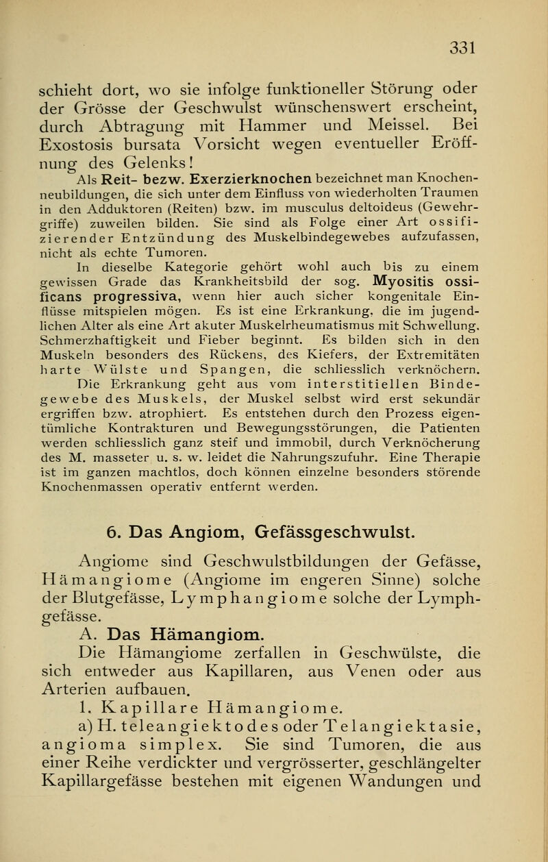 schieht dort, wo sie infolge funktioneller Störung oder der Grösse der Geschwulst wünschenswert erscheint, durch Abtragung mit Hammer und Meissel. Bei Exostosis bursata Vorsicht wegen eventueller Eröff- nung des Gelenks! Als Reit- bezw. Exerzierknochen bezeichnet man Knochen- neubildungen, die sich unter dem Einfluss von wiederholten Traumen in den Adduktoren (Reiten) bzw. im musculus deltoideus (Gewehr- griffe) zuweilen bilden. Sie sind als Folge einer Art ossifi- zierender Entzündung des Muskelbindegewebes aufzufassen, nicht als echte Tumoren. In dieselbe Kategorie gehört wohl auch bis zu einem gewissen Grade das Krankheitsbild der sog. Myositis OSSi- ficans progressiva, wenn hier auch sicher kongenitale Ein- flüsse mitspielen mögen. Es ist eine Erkrankung, die im jugend- lichen Alter als eine Art akuter Muskelrheumatismus mit Schwellung. Schmerzhaftigkeit und Fieber beginnt. Es bilden sich in den Muskeln besonders des Rückens, des Kiefers, der Extremitäten harte Wülste und Spangen, die schliesslich verknöchern. Die Erkrankung geht aus vom interstitiellen Binde- gewebe des Muskels, der Muskel selbst wird erst sekundär ergriffen bzw. atrophiert. Es entstehen durch den Prozess eigen- tümliche Kontrakturen und Bewegungsstörungen, die Patienten werden schliesslich ganz steif und immobil, durch Verknöcherung des M. masseter u. s. w. leidet die Nahrungszufuhr. Eine Therapie ist im ganzen machtlos, doch können einzelne besonders störende Knochenmassen operativ entfernt werden. 6. Das Angiom, Gefassgeschwulst. Angiome sind Geschwulstbildungen der Gefässe, Hämangiome (Angiome im engeren Sinne) solche der Blutgefässe, Lymphangiome solche der Lymph- gefässe. A. Das Hämangiom. Die Hämangiome zerfallen in Geschwülste, die sich entweder aus Kapillaren, aus Venen oder aus Arterien aufbauen. 1. Kapillare Hämangiome. a)H. teleangiektodes oder Telangiektasie, angioma simplex. Sie sind Tumoren, die aus einer Reihe verdickter und vergrösserter, geschlängelter Kapillargefässe bestehen mit eigenen Wandungen und