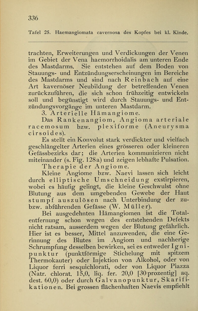 Tafel 25. Haemangiomata cavernosa des Kopfes bei kl. Kinde. trachten, Erweiterungen und Verdickungen der Venen im Gebiet der Vena haemorrhoidalis am unteren Ende des Mastdarms. Sie entstehen auf dem Boden von Stauungs- und Entzündungserscheinungen im Bereiche des Mastdarms und sind nach Reinbach auf eine Art kavernöser Neubildung der betreffenden Venen zurückzuführen, die sich schon frühzeitig entwickeln soll und begünstigt wird durch Stauungs- und Ent- zündungsvorgänge im unteren Mastdarm. 3. Arterielle Hämangiome. Das Rankenangiom, Angioma arteriale racemosum bzw. plexiforme (Aneurysma cirsoides). Es stellt ein Konvolut stark verdickter und vielfach geschlängelter Arterien eines grösseren oder kleineren Gefässbezirks dar; die Arterien kommunizieren nicht miteinander (s. Fig. 128 a) und zeigen lebhafte Pulsation. Therapie der Angiome. Kleine Angiome bzw. Naevi lassen sich leicht durch elliptische Umschneidung exstirpieren, wobei es häufig gelingt, die kleine Geschwulst ohne Blutung aus dem umgebenden Gewebe der Haut stumpf auszulösen nach Unterbindung der zu- bzw. abführenden Gefässe (W. Müller). Bei ausgedehnten Hämangiomen ist die Total- entfernung schon wegen des entstehenden Defekts nicht ratsam, ausserdem wegen der Blutung gefährlich. Hier ist es besser, Mittel anzuwenden, die eine Ge- rinnung des Blutes im Angiom und nachherige Schrumpfung desselben bewirken, sei es entweder Igni- punktur (punktförmige Stichelung mit spitzem Thermokauter) oder Injektion von Alkohol, oder von Liquor ferri sesquichlorati, oder von Liquor Piazza (Natr. chlorat. 15,0, liq. fer. 20,0 [30 prozentig] aq. dest. 60,0) oder durch Galvanopunktur, Skarifi- kationen. Bei grossen flächenhaften Naevis empfiehlt