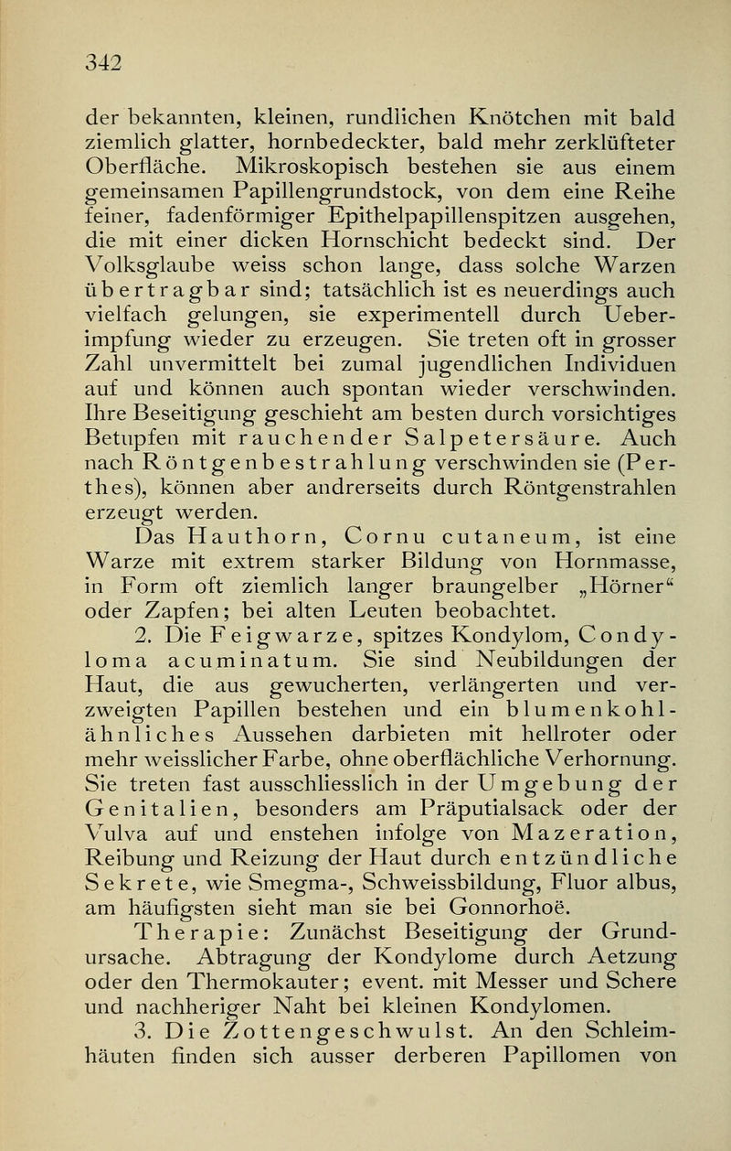 der bekannten, kleinen, rundlichen Knötchen mit bald ziemlich glatter, hornbedeckter, bald mehr zerklüfteter Oberfläche. Mikroskopisch bestehen sie aus einem gemeinsamen Papillengrundstock, von dem eine Reihe feiner, fadenförmiger Epithelpapillenspitzen ausgehen, die mit einer dicken Hornschicht bedeckt sind. Der Volksglaube weiss schon lange, dass solche Warzen übertragbar sind; tatsächlich ist es neuerdings auch vielfach gelungen, sie experimentell durch Ueber- impfung wieder zu erzeugen. Sie treten oft in grosser Zahl unvermittelt bei zumal jugendlichen Individuen auf und können auch spontan wieder verschwinden. Ihre Beseitigung geschieht am besten durch vorsichtiges Betupfen mit rauchender Salpetersäure. Auch nach Röntgenbestrahlung verschwinden sie (Per- thes), können aber andrerseits durch Röntgenstrahlen erzeugt werden. Das Hauthorn, Cornu cutaneum, ist eine Warze mit extrem starker Bildung von Hornmasse, in Form oft ziemlich langer braungelber „Hörner oder Zapfen; bei alten Leuten beobachtet. 2. Die Fe ig war z e, spitzes Kondylom, Condy- loma acuminatum. Sie sind Neubildungen der Haut, die aus gewucherten, verlängerten und ver- zweigten Papillen bestehen und ein blumenkohl- ähnliches Aussehen darbieten mit hellroter oder mehr weisslicher Farbe, ohne oberflächliche Verhornung. Sie treten fast ausschliesslich in der Umgebung der Genitalien, besonders am Präputialsack oder der Vulva auf und enstehen infolge von Mazeration, Reibung und Reizung der Haut durch entzündliche Sekrete, wie Smegma-, Schweissbildung, Fluor albus, am häufigsten sieht man sie bei Gonnorhoe. Therapie: Zunächst Beseitigung der Grund- ursache. Abtragung der Kondylome durch Aetzung oder den Thermokauter; event. mit Messer und Schere und nachheriger Naht bei kleinen Kondylomen. 3. Die Zottengeschwulst. An den Schleim- häuten finden sich ausser derberen Papillomen von