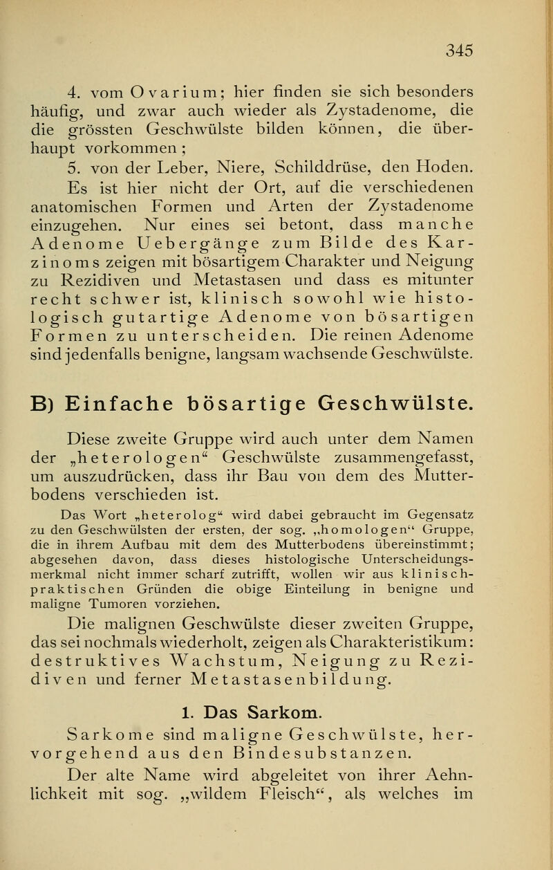 4. vom Ovarium; hier finden sie sich besonders häufig, und zwar auch wieder als Zystadenome, die die grössten Geschwülste bilden können, die über- haupt vorkommen ; 5. von der Leber, Niere, Schilddrüse, den Hoden. Es ist hier nicht der Ort, auf die verschiedenen anatomischen Formen und Arten der Zystadenome einzugehen. Nur eines sei betont, dass manche Adenome Uebergänge zum Bilde des Kar- zinoms zeigen mit bösartigem Charakter und Neigung zu Rezidiven und Metastasen und dass es mitunter recht schwer ist, klinisch sowohl wie histo- logisch gutartige Adenome von bösartigen Formen zu unterscheiden. Die reinen Adenome sind jedenfalls benigne, langsam wachsende Geschwülste. B) Einfache bösartige Geschwülste. Diese zweite Gruppe wird auch unter dem Namen der „het er o logen Geschwülste zusammengefasst, um auszudrücken, dass ihr Bau von dem des Mutter- bodens verschieden ist. Das Wort „heterolog wird dabei gebraucht im Gegensatz zu den Geschwülsten der ersten, der sog. „homologen Gruppe, die in ihrem Aufbau mit dem des Mutterbodens übereinstimmt; abgesehen davon, dass dieses histologische Unterscheidungs- merkmal nicht immer scharf zutrifft, wollen wir aus klinisch- praktischen Gründen die obige Einteilung in benigne und maligne Tumoren vorziehen. Die malignen Geschwülste dieser zweiten Gruppe, das sei nochmals wiederholt, zeigen als Charakteristikum: destruktives Wachstum, Neigung zu Rezi- diven und ferner Metastasenbildung. 1. Das Sarkom. Sarkome sind maligne Ges chwüls te, her- vorgehend aus den Bindesubstanzen. Der alte Name wird abgeleitet von ihrer Aehn- Hchkeit mit sog. „wildem Fleisch, als welches im