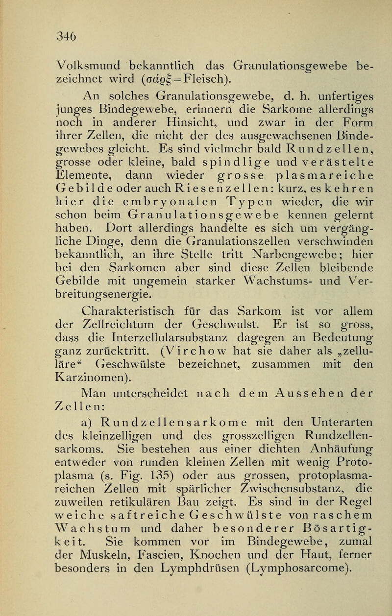 Volksmund bekanntlich das Granulationsgewebe be- zeichnet wird (oaQ^ = Fleisch). An solches Granulationsgewebe, d. h. unfertiges junges Bindegewebe, erinnern die Sarkome allerdings noch in anderer Hinsicht, und zwar in der Form ihrer Zellen, die nicht der des ausgewachsenen Binde- gewebes gleicht. Es sind vielmehr bald Rundzellen, grosse oder kleine, bald spindlige und verästelte Elemente, dann wieder grosse plasmareiche Gebilde oder auch Riesenzellen: kurz, es kehren hier die embryonalen Typen wieder, die wir schon beim Granulationsgewebe kennen gelernt haben. Dort allerdings handelte es sich um vergäng- liche Dinge, denn die Granulationszellen verschwinden bekanntlich, an ihre Stelle tritt Narbengewebe; hier bei den Sarkomen aber sind diese Zellen bleibende Gebilde mit ungemein starker Wachstums- und Ver- breitungsenergie. Charakteristisch für das Sarkom ist vor allem der Zellreichtum der Geschwulst. Er ist so gross, dass die Interzellularsubstanz dagegen an Bedeutung ganz zurücktritt. (Virchow hat sie daher als „zellu- läre Geschwülste bezeichnet, zusammen mit den Karzinomen). Man unterscheidet nach dem Aussehen der Zellen: a) Rundzellensarkome mit den Unterarten des kleinzelligen und des grosszelligen Rundzellen- sarkoms. Sie bestehen aus einer dichten Anhäufung entweder von runden kleinen Zellen mit wenig Proto- plasma (s. Fig. 135) oder aus grossen, protoplasma- reichen Zellen mit spärlicher Zwischensubstanz, die zuweilen retikulären Bau zeigt. Es sind in der Regel weiche saftreiche Geschwülste von raschem Wachstum und daher besonderer Bösartig- keit. Sie kommen vor im Bindegewebe, zumal der Muskeln, Fascien, Knochen und der Haut, ferner besonders in den Lymphdrüsen (Lymphosarcome).